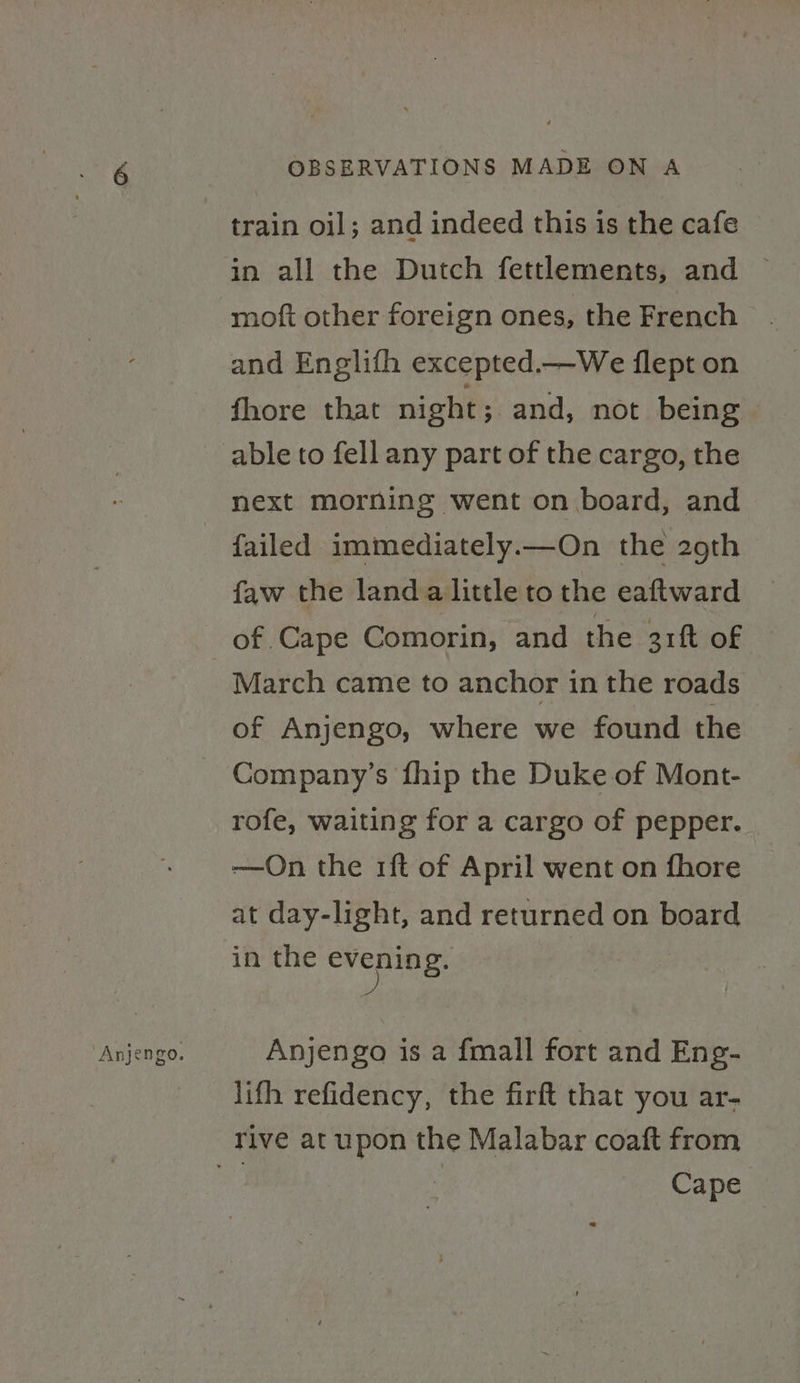 Anjengo. train oil; and indeed this is the cafe in all the Dutch fettlements, and ~ moft other foreign ones, the French and Englifh excepted.—We flept on fhore that night; and, not being able to fell any part of the cargo, the failed immediately.—On the 29th faw the land.a little to the eaftward of Cape Comorin, and the 3rft of March came to anchor in the roads of Anjengo, where we found the Company’s fhip the Duke of Mont- rofe, waiting for a cargo of pepper. —On the 1ft of April went on fhore at day-light, and returned on board in the creping: Anjengo is a fmall fort and Eng- lifh refidency, the firft that you ar- Cape