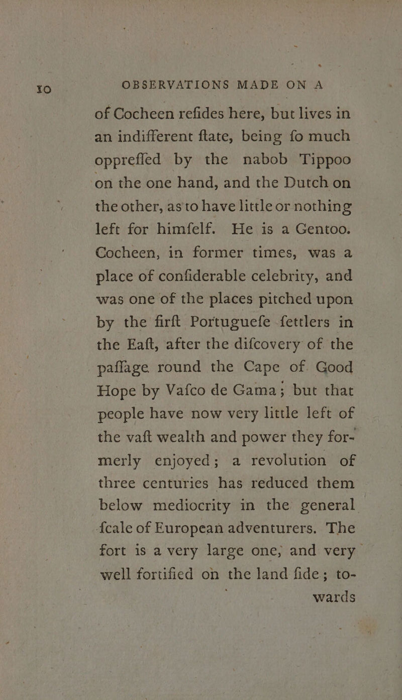 of Cocheen refides here, but lives in an indifferent ftate, being fo much opprefled by the nabob Tippoo the other, as'to have little or nothing left for himfelf. He is a Gentoo. Cocheen, in former times, was a place of confiderable celebrity, and was one of the places pitched upon by the firft Portuguefe fettlers in the Eaft, after the difcovery of the Hope by Vafco de Gama; but that people have now very little left of the vaft wealth and power they for- merly enjoyed; a revolution of three centuries has reduced them below mediocrity in the general fort is a very large one, and very well fortified on the land fide; to- ; wards