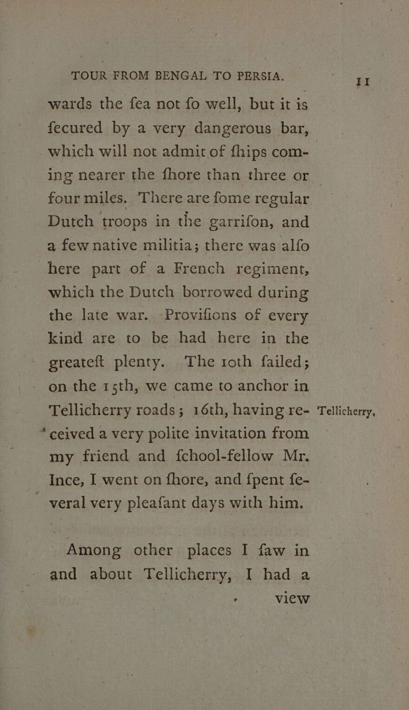 wards the fea not fo well, but it is fecured by a very dangerous bar, _which will not admit of fhips com- ing nearer the fhore than three or four miles. There are fome regular Dutch troops in the garrifon, and a few native militia; there was alfo here part of a French regiment, which the Dutch borrowed during the late war. -Provifions of every kind are to be had here in the greateft plenty. The roth failed; on the 1sth, we came to anchor in Tellicherry roads; 16th, having re- Tellicherry, * ceived a very polite invitation from my friend and {chool-fellow Mr. Ince, I went on fhore, and {pent fe- veral very pleafant days with him. Among other places I faw in and about Tellicherry, I had a | ) : view