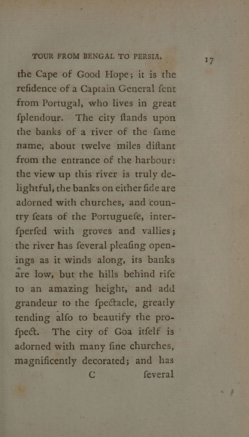 refidence of a Captain General fent from Portugal, who lives in great fplendour. The city ftands upon the banks of a river of the fame name, about twelve miles diftant from the entrance of the harbour: the view up this river is truly de- lightful; the banks on either fide are adorned with churches, and coun- try feats of the Portuguefe, inter- {perfed with groves and vallies; ‘the river has feveral pleafing open- ings as it winds along, its banks are low, but’ the hills behind rife grandeur to the fpectacle, greatly tending alfo to beautify the pro- fpect. The city of Goa itfelf is magnificently decorated; and has