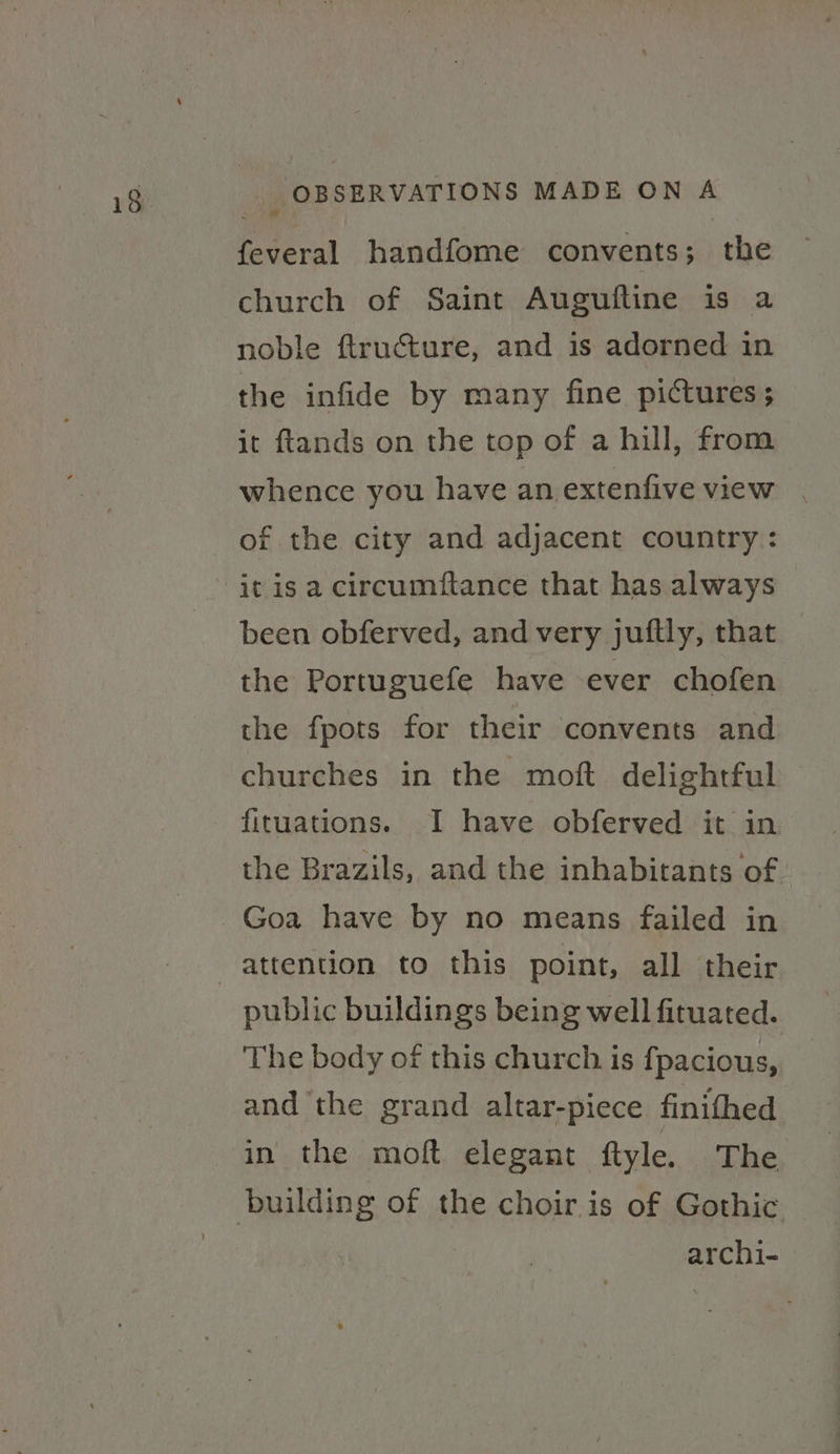 feveral handfome convents; the church of Saint Auguftine is a noble ftructure, and is adorned in the infide by many fine pictures; it ftands on the top of a hill, from whence you have an extenfive view of the city and adjacent country: it is a circumftance that has always been obferved, and very juftly, that the Portuguefe have ever chofen the fpots for their convents and churches in the moft delightful fituations. I have obferved it in the Brazils, and the inhabitants of public buildings being well fituated. The body of this church. is fpacious, and the grand altar-piece finifhed in the moft elegant ftyle. The archi-