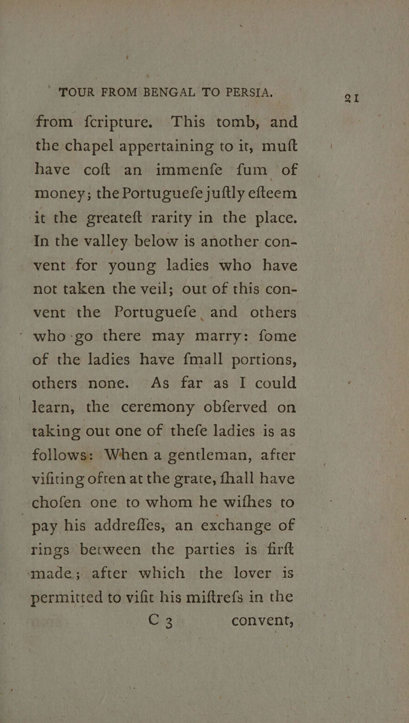 the chapel appertaining to it, mutt have coft an immenfe fum of money; the Portuguefe juftly efteem it the greateft rarity in the place. In the valley below is another con- vent for young ladies who have not taken the veil; out of this con- who-go there may marry: fome of the ladies have fmall portions, learn, the ceremony obferved on taking out one of thefe ladies is as follows: When a gentleman, after vifiting often at the grate, fhall have chofen one to whom he wifhes to pay his addreffes, an exchange of rings between the parties is firft made; after which the lover is permitted to vifit his miftrefs in the QI