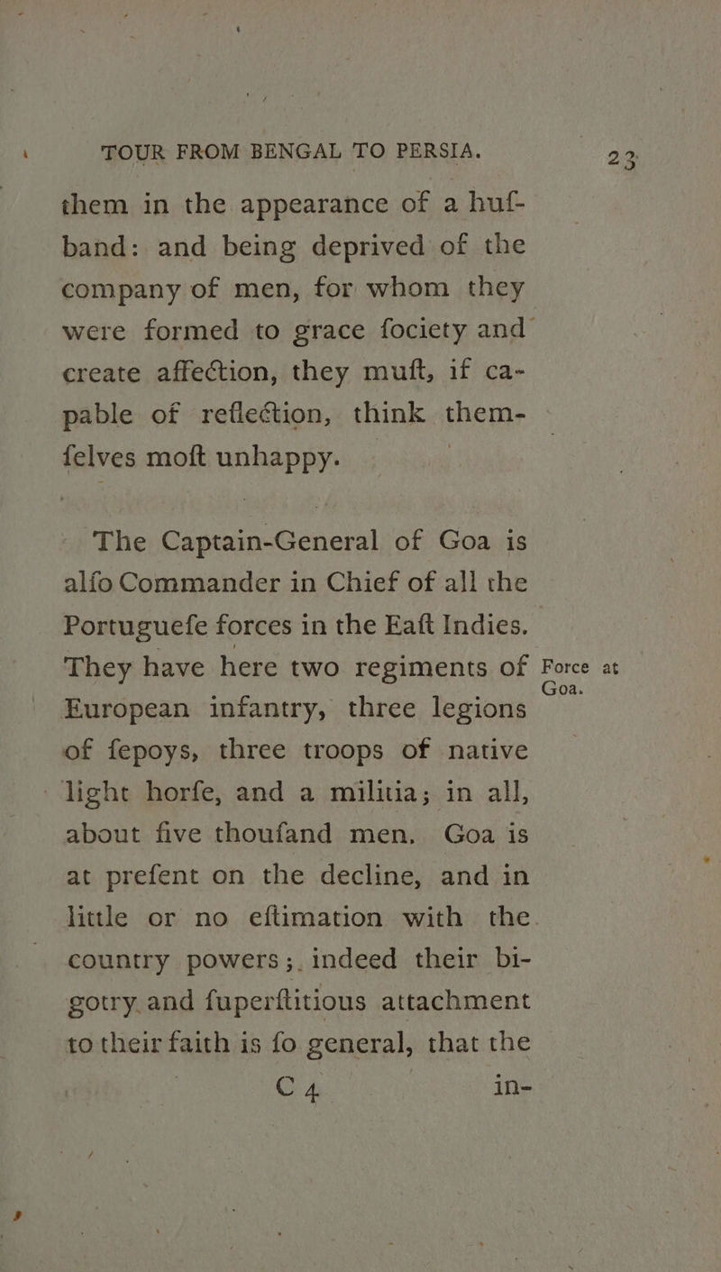 band: and being deprived of the create affection, they mutt, if ca- pable of reflection, think pheye felves moft unhappy. The Se heat of Goa is alfo Commander in Chief of all the Portuguefe forces in the Eaft Indies. European infantry, three legions of fepoys, three troops of native light horfe, and a militia; in all, about five thoufand men, Goa is at prefent on the decline, and in litle or no eftimation with the country powers ;. indeed their bi- gotry.and fuperftitious attachment to their faith is fo general, that the 2 | Cp Nees in- Goa.