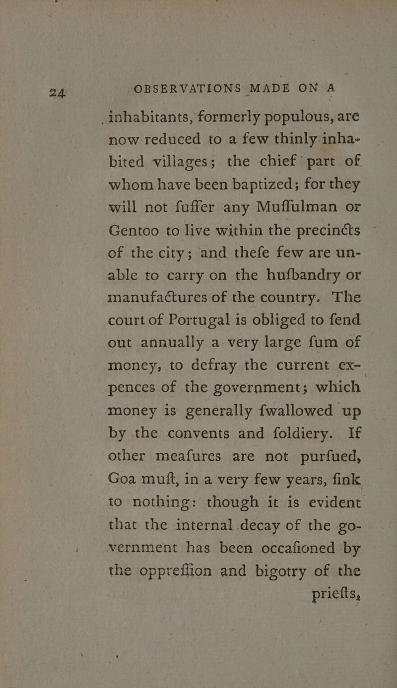 now reduced to a few thinly:inha- bited villages; the chief’ part of whom have been baptized; for they will not fuffer any Muffulman or Gentoo to live within the precincts © of the city; and thefe few are un- able to carry on the hufbandry or manufactures of the country. The court of Portugal is obliged to fend out annually a-very large fum of © money, to defray the current ex- pences of the government; which money is generally fwallowed up by the convents and foldiery. If other meafures are not purfued, Goa muift, in a very few years, fink to nothing: though it is evident that the internal decay of the go- vernment has been occafioned by the oppreffion and bigotry of the priefts,