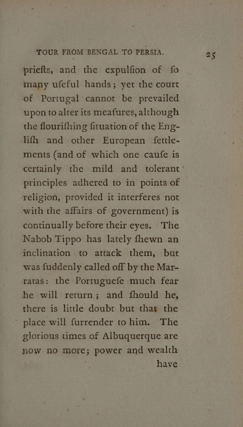 many ufeful hands; yet the court of Portugal cannot ‘be prevailed upon to alter its meafures, although the flourifhing fituation of the Eng- hfh and other European fettle- ments (and of which one caufe is principles adhered to in points of religion, provided it interferes not with the affairs of government) is Nabob Tippo has lately fhewn an inclination to attack them, but was fuddenly called off by the Mar- ratas: the Portuguefe much fear he will return; and fhould he, there is little doubt but that the ' place will furrender tohim. The glorious times of Albuquerque are - now no more; power and wealth } have