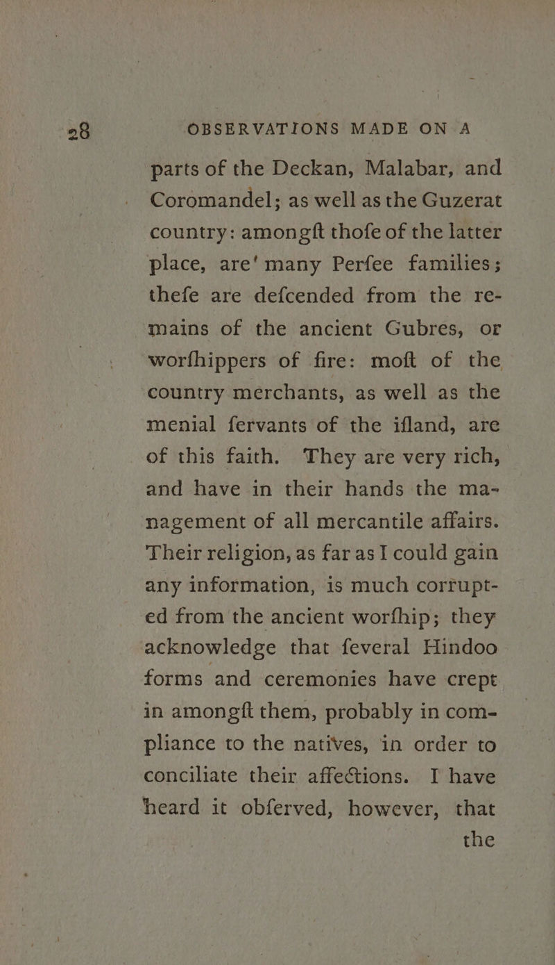 parts of the Deckan, Malabar, and Coromandel; as well as the Guzerat country: amongft thofe of the latter thefe are defcended from the re- mains of the ancient Gubres, or worfhippers of fire: moft of the country merchants, as well as the menial fervants of the ifland, are and have in their hands the ma- nagement of all mercantile affairs. Their religion, as far as I could gain any information, is much corrupt- ed from the ancient worfhip; they acknowledge that feveral Hindoo&gt; forms and ceremonies have crept in amongft them, probably in com- pliance to the natives, in order to conciliate their affections. I have heard it obferved, however, that