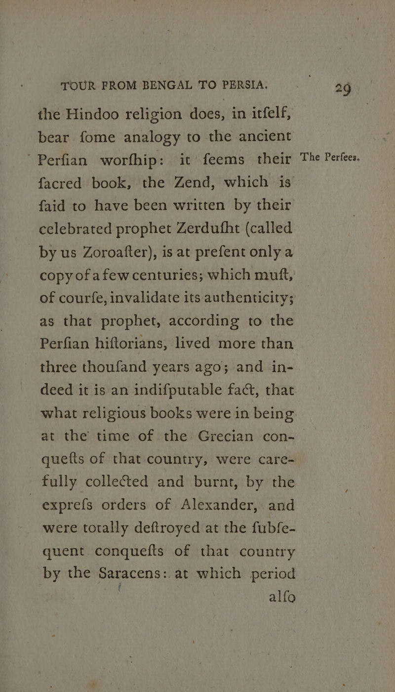 bear fome analogy to the ancient Perfian worfhip: it feems their faid to have been written by their celebrated prophet Zerdufht (called by us Zoroafter), is at prefent only a of courfe, invalidate its authenticity; as that prophet, according to the three thoufand years ago; and in- deed it is an indifputable fact, that what religious books were in being 29 The Perfees, quetts of that country, were care- fully collected and burnt, by the | exprefs orders of Alexander, and were totally deftroyed at the fubfe- quent conquefts of that country by the Saracens: at which period alfo