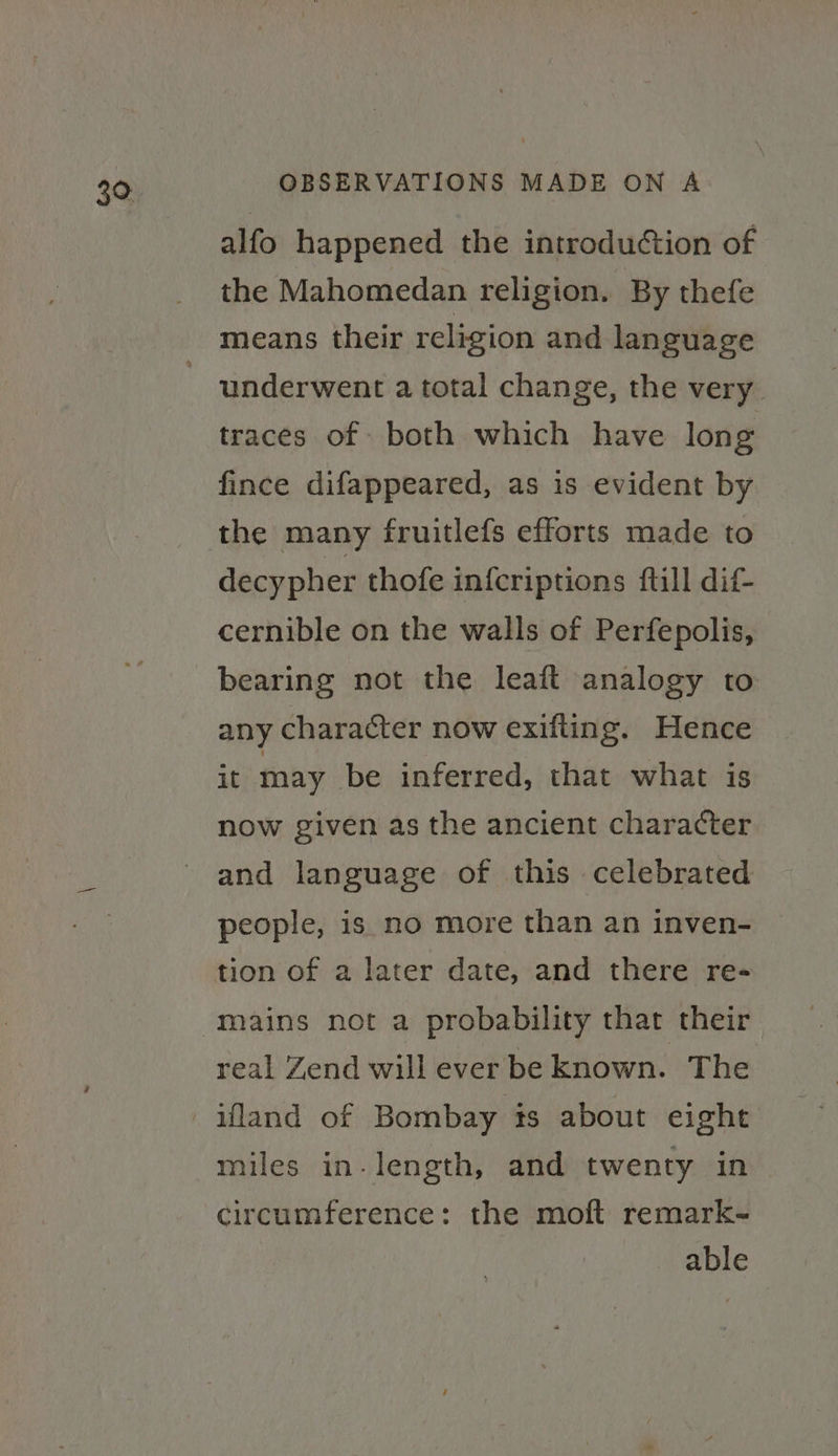 alfo happened the introduction of the Mahomedan religion. By thefe means their religion and language underwent a total change, the very traces of both which have long fince difappeared, as is evident by the many fruitlefs efforts made to decypher thofe in{criptions ftill dif- cernible on the walls of Perfepolis, bearing not the leaft analogy to any character now exifting. Hence it may be inferred, that what is now given as the ancient character and language of this celebrated people, is no more than an inven- tion of a later date, and there re- mains not a probability that their real Zend will ever be known. The ifland of Bombay ts about eight miles in- length, and twenty in circumference: the moft remark- able