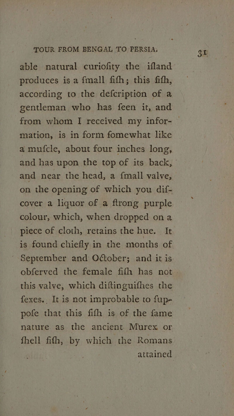 produces is a fmall fith; this fith, according to the defcription of a gentleman who has feen it, and mation, is in form fomewhat like a mufcle, about four inches long, and near the head, a {mall valve, on the opening of which you dif- cover a liquor of a ftrong purple colour, which, when dropped ona piece of cloth, retains the hue. It is found chiefly in the months of ' September and October; and it is this valve, which diftinguifhes the pofe that this fifh is of the fame nature as the ancient Murex or fhell fith, by which the Romans