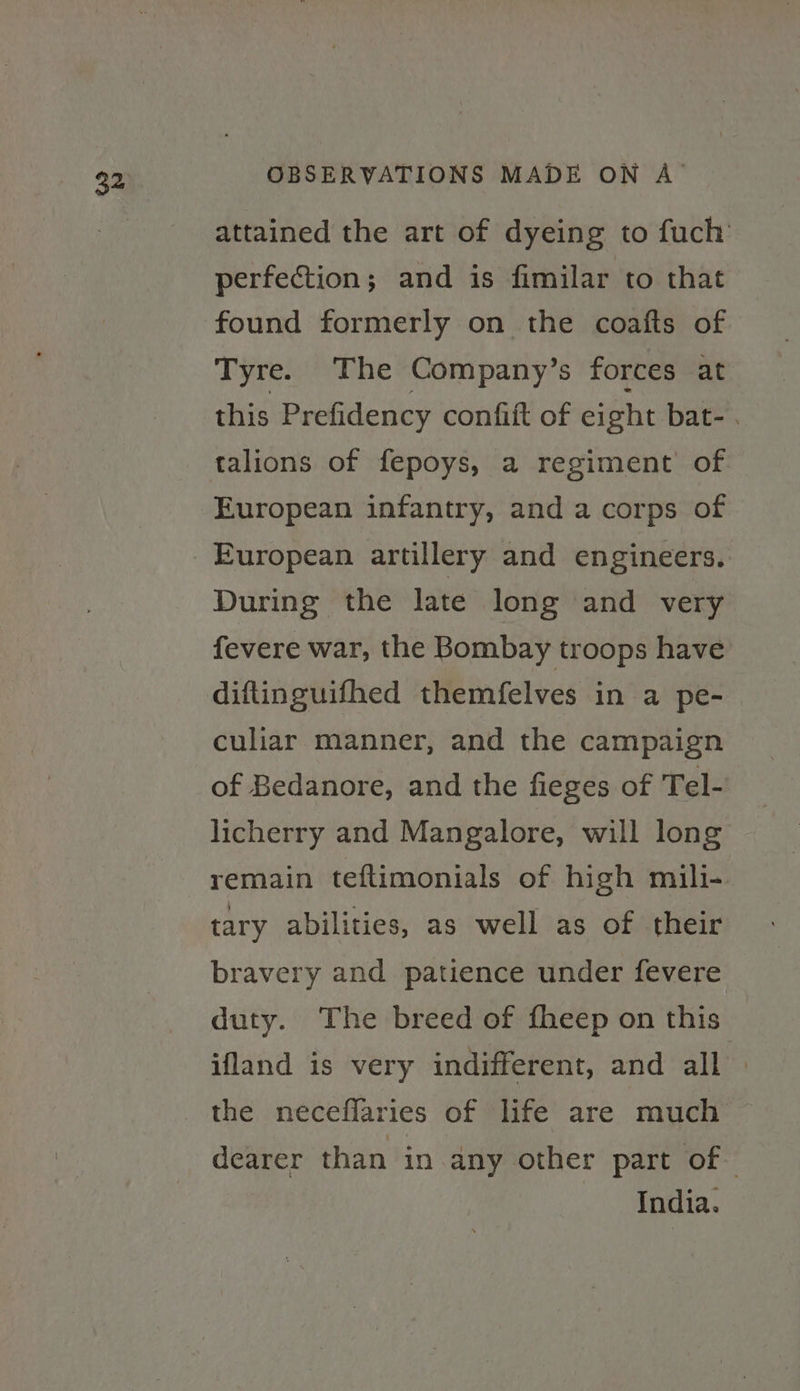attained the art of dyeing to fuch’ perfection; and is fimilar to that found formerly on the coafts of Tyre. The Company’s forces at this Prefidency confift of eight bat- . talions of fepoys, a regiment’ of European infantry, and a corps of European artillery and engineers. During the late long and very fevere war, the Bombay troops have diftinguifhed themfelves in a pe- culiar manner, and the campaign of Bedanore, and the fieges of Tel- licherry and Mangalore, will long remain teftimonials of high mili- tary abilities, as well as of their bravery and patience under fevere duty. The breed of fheep on this ifland is very indifferent, and all » the neceffaries of life are much © dearer than in any other part of India.