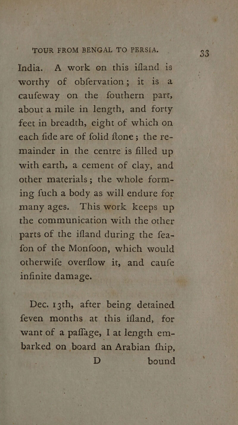 worthy of obfervation; it is a caufeway on the fouthern part, about a mile in length, and forty feet in breadth, eight of which on each fide are of folid ftone; the re- mainder in the centre is filled up with earth, a cement of clay, and other materials; the whole form- ing fuch a body as will endure for many ages. This work keeps up the communication with the other _ parts of the ifland during the fea- fon of the Monfoon, which would otherwife overflow it, and caufe infinite damage. Dec. 13th, after being detained feven months at this ifland, for want of a paflage, I at length em- barked on board an Arabian fhip, D ~—sC&amp;bound