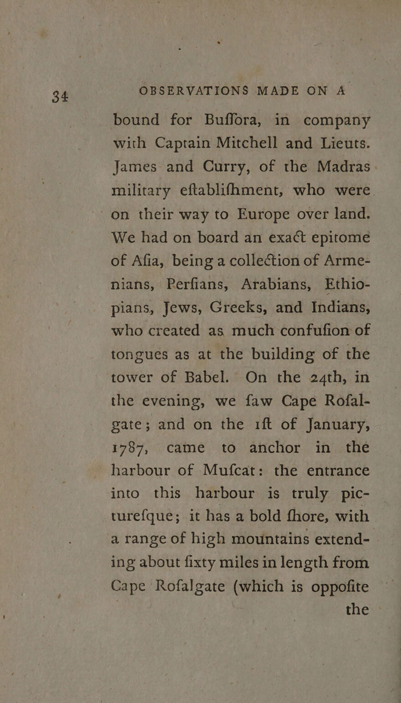 SE: with Captain Mitchell and Lieuts. James and Curry, of the Madras. military eftablifhment, who were We had on board an exact epitome of Afia, being a collection of Arme- nians, Perfians, Arabians, Ethio- pians, Jews, Greeks, and Indians, who created as much confufiom of tongues as at the building of the the evening, we faw Cape Rofal- gate; and on the 1ft of January, 1787, came to anchor in the harbour of Mufcat: the entrance into this harbour is truly pic- turefque; it has a bold fhore, with a range of high mountains extend-. ing about fixty miles in length from Cape Rofalgate (which is oppofite