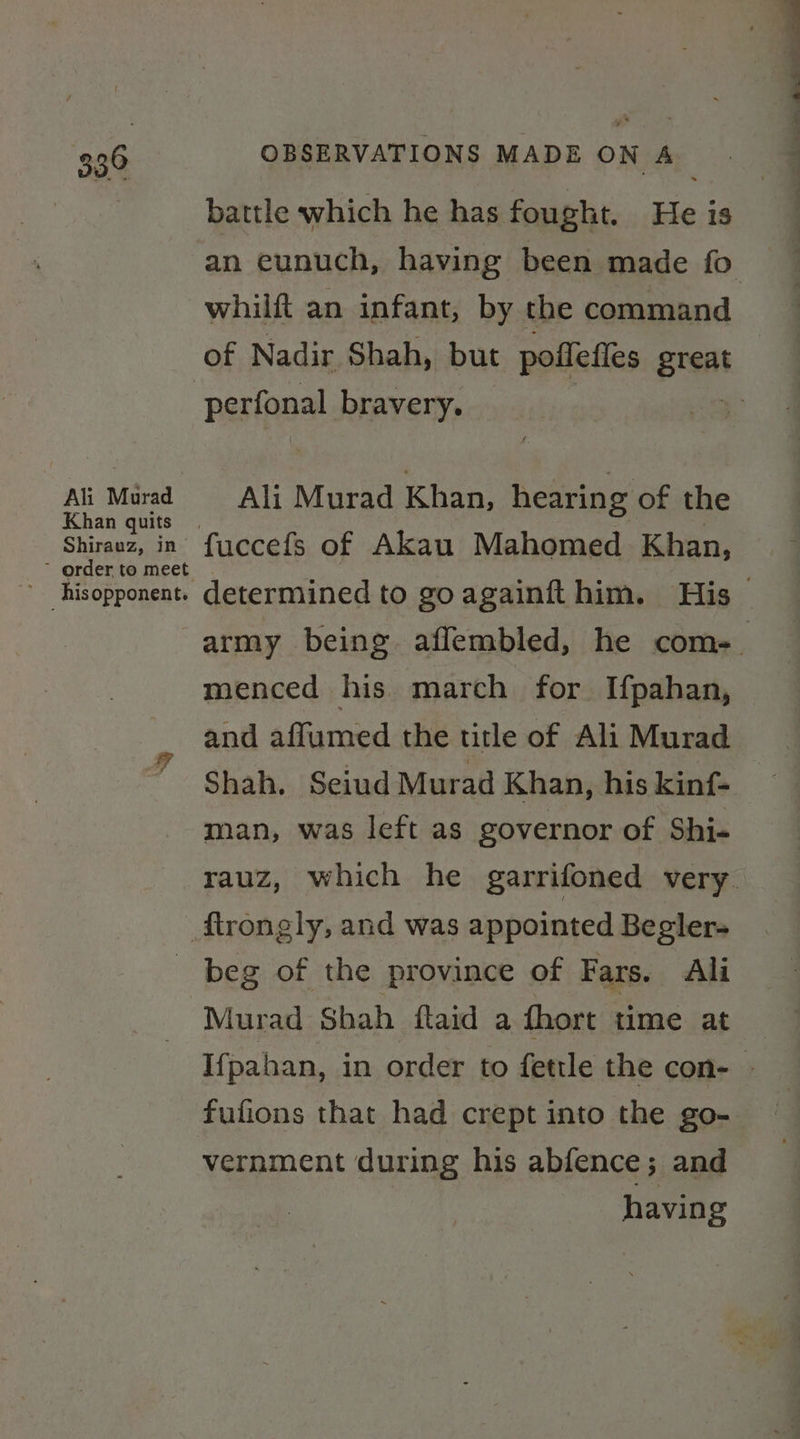 Ali Murad Shirauz, in ~ order to meet OBSERVATIONS MADE ON A battle which he has fought. He is whilft an infant, by the command Ali Murad Khan, hearing of the fuccefs of Akau Mahomed. Khan, menced his march for Ifpahan, Te Shah, Seiud Murad Khan, his kinf- man, was left as governor of Shi- Murad Shah ftaid a fhort time at vernment during his abfence; and having