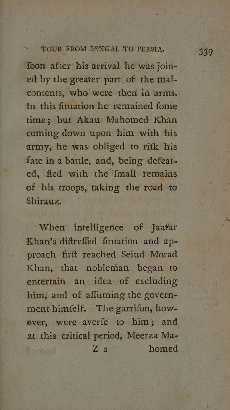 foon after his arrival he was join- ed by the'greater’ part of the mal- In this fituation he remained fome time; but Akau Mahomed Khan coming down upon him with ‘his army, he was obliged to rifk his fate in‘a battle, and, being defeat- ed, fled with the {mall remains of his troops, taking the road to Shirauz. When intelligence of Jaafar Khan’s diftreffed fituation and ap- proach firft reached Seiud Morad Khan, that nobleman began to entertain an» idea of excluding him, and of affuming the govern- ment himfelf. The garrifon, how- at this critical period, Meerza Ma-