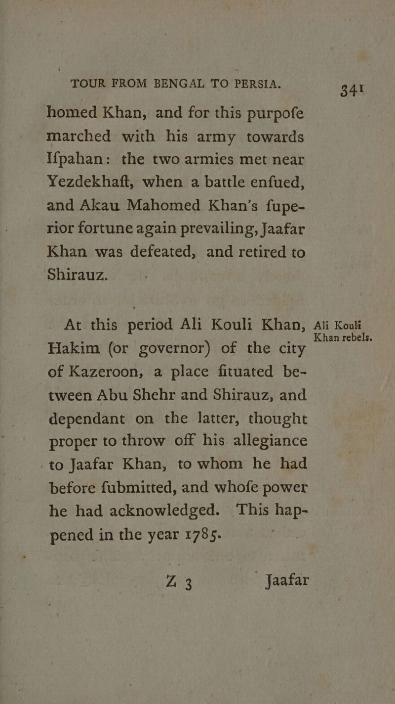 homed Khan, and for this purpofe - marched with his army towards I{pahan: the two armies met near Yezdekhaft, when a battle enfued, and Akau Mahomed Khan’s fupe- rior fortune again prevailing, Jaafar Khan was defeated, and retired to Shirauz. - At this period Ali Kouli Khan, Hakim (or governor) of the city of Kazeroon, a place fituated be- tween Abu Shehr and Shirauz, and dependant on the latter, thought proper to throw off his allegiance _to Jaafar Khan, to whom he had before fubmitted, and whofe power he had acknowledged. This hap- pened in the year 1785. 7, | 3 Jaafar 341 Ali Kouli Khan rebels.