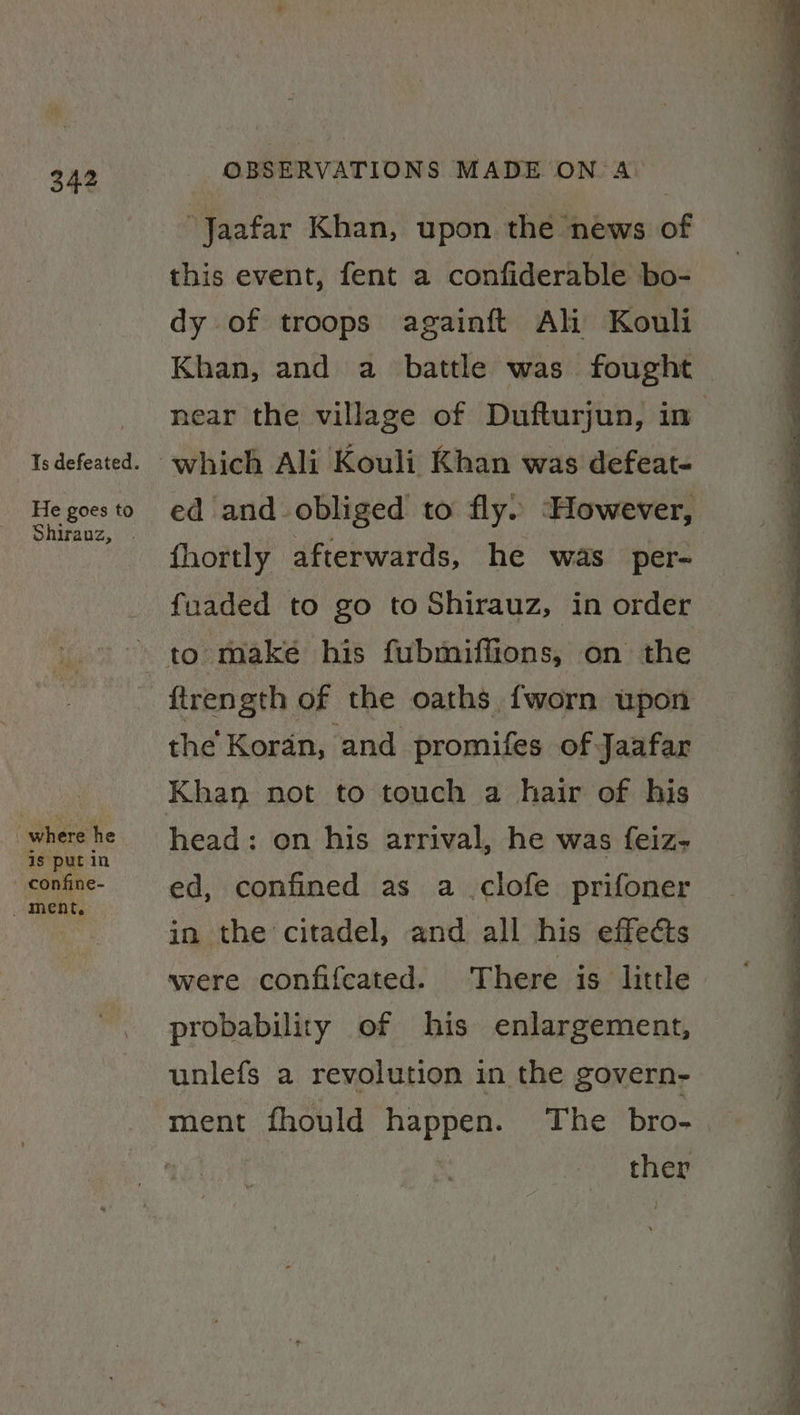 He goes to where he is put in - confine- _ ment. OBSERVATIONS MADE ON. A “Jaafar Khan, upon the news of this event, fent a confiderable bo- dy of troops againft Ali Kouli Khan, and a battle was fought ed and obliged to fly. ‘However, fhortly afterwards, he was per- fuaded to go to Shirauz, in order the Koran, and promifes of Jaafar Khan not to touch a hair of his head: on his arrival, he was feiz- ed, confined as a clofe prifoner in the citadel, and all his effects were confifcated. There is little probability of his enlargement, unlefs a revolution in the govern- ther ote Pe ee ee ee Pip ae en ET —