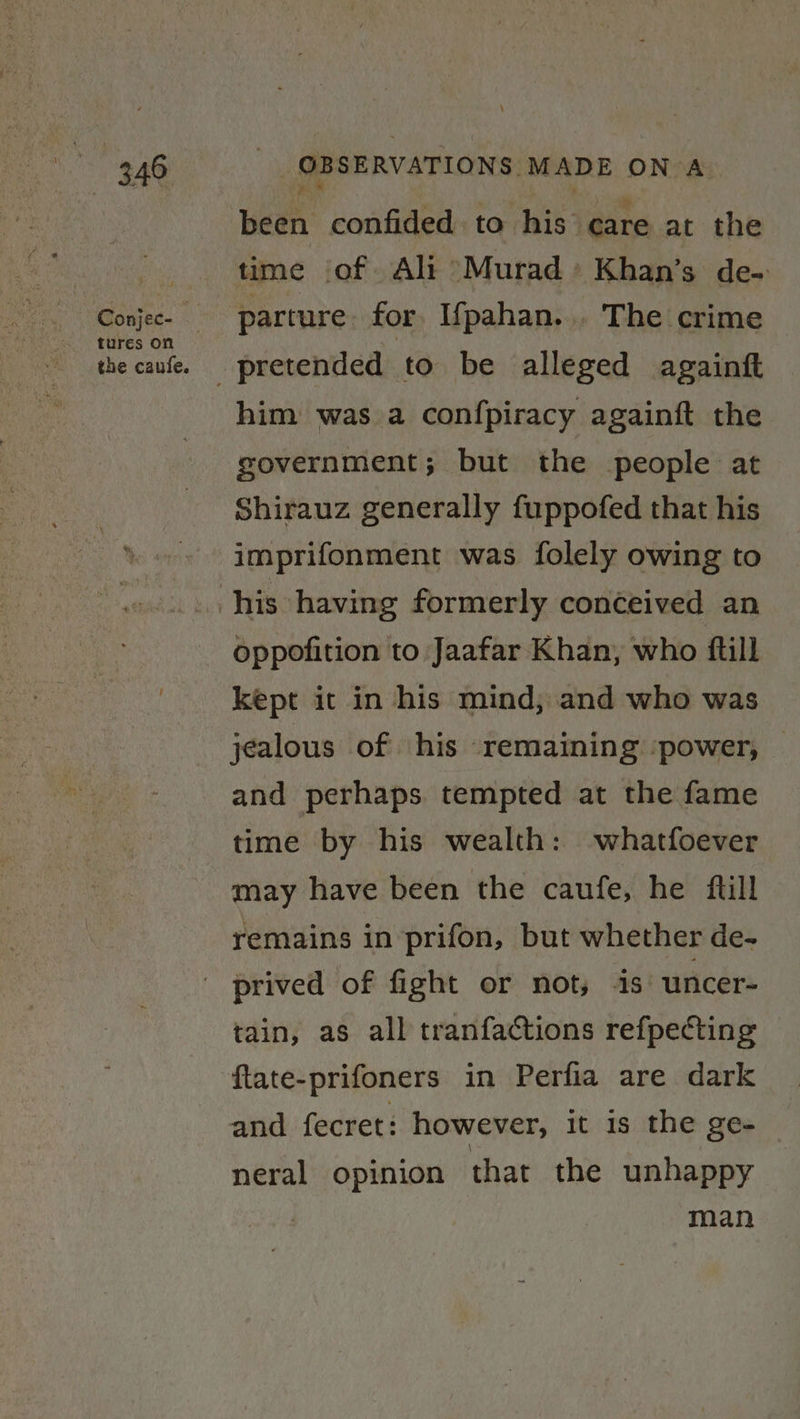 aa tures on the caufe. OBSERVATIONS: MADE ON A ,. , been confided to his care at the time of Ali Murad » Khan’s de- parture for I{pahan... The crime him was a confpiracy againft the government; but the people at Shirauz generally fuppofed that his imprifonment was folely owing to oppofition to Jaafar Khan, who ftill kept it in his mind, and who was jealous of his remaining ‘power, — and perhaps. tempted at the fame time by his wealth: -whatfoever may have been the caufe, he ftill remains in prifon, but whether de- tain, as all tranfactions refpecting ftate-prifoners in Perfia are dark and fecret: however, it is the ge- neral opinion that the unhappy man
