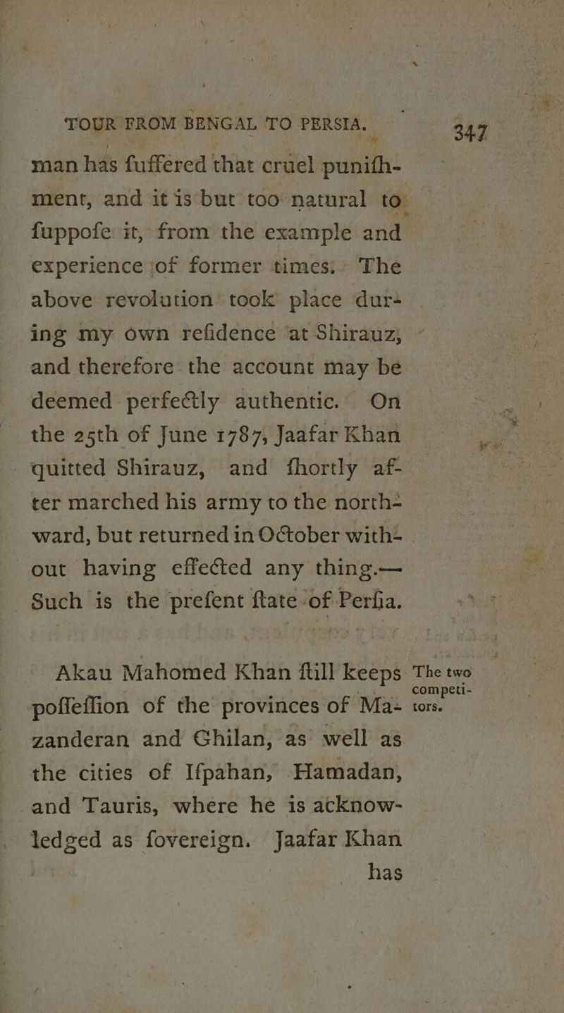 man has fufféred that cruel punith- ment, and it is but too natural to fuppofe it, from the example and experience jof former times: The above revolution took place dur- ing my own refidence at Shirauz; and therefore the account may be deemed perfectly authentic. On the 25th of June 1787, Jaafar Khan - quitted Shirauz, and fhortly af- ter marched his army tothe north- out having effected any thing.— Such is the prefent ftate of Perfia. pofleffion of the provinces of Ma- zanderan and Ghilan, as well as the cities of Ifpahan, Hamadan, and Tauris, where he is acknow- ledged as fovereign. Jaafar Khan has tors.