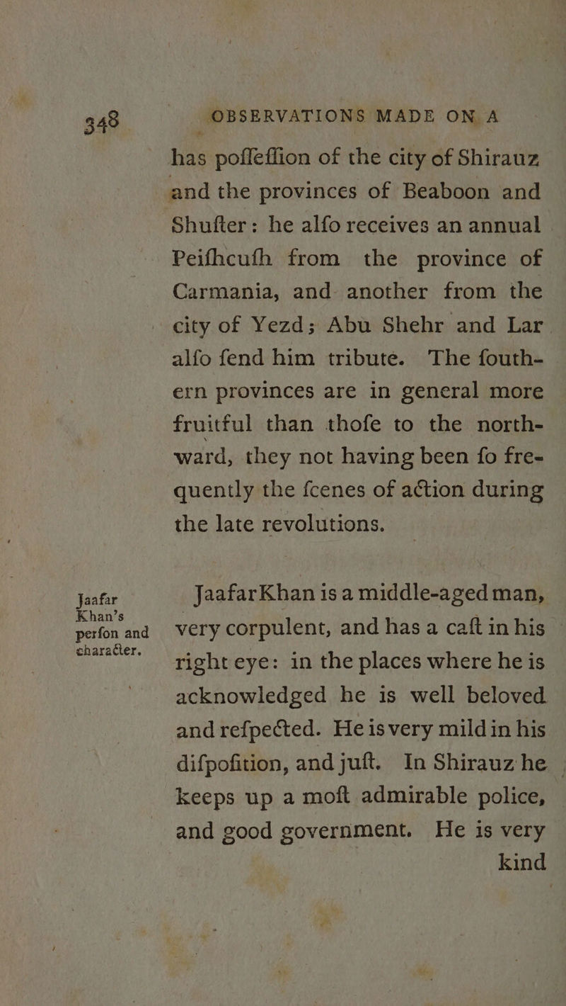 Jaafar Khan’s perfon and character. has poffeffion of the city of Shirauz and the provinces of Beaboon and Shufter: he alfo receives an annual Peifhcufh from the province of Carmania, and another from the city of Yezd; Abu Shehr and Lar alfo fend him tribute. The fouth- ern provinces are in general more fruitful than thofe to the north- ward, they not having been fo fre- quently the fcenes of action during the late revolutions. Jaafar Khan is a middle-aged man, very corpulent, and has a caft in his right eye: in the places where he is acknowledged he is well beloved and refpected. He isvery mild in his difpofition, and juft. In Shirauz he © keeps up a moft admirable police, and good government. He is very kind