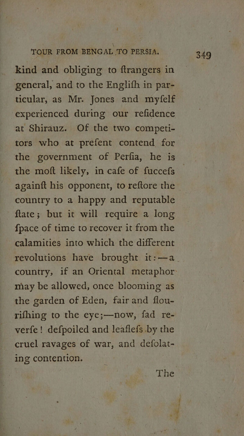 \ kind and obliging to ftrangers in general, and to the Englith in par- ticular, as Mr. Jones and myfelf experienced during our refidence tors who at prefent contend for the government of Perfia, he is the moft likely, in cafe of fuccefs country to a happy and reputable ftate; but it will require a long {pace of time to recover it from the calamities into which the different revolutions have brought it:—a may be allowed, once blooming as the garden of Eden, fair and flou- rifhing to the eye;—now, fad re- verfe! defpoiled and leaflefs by the cruel ravages of war, and defolat- ing contention.