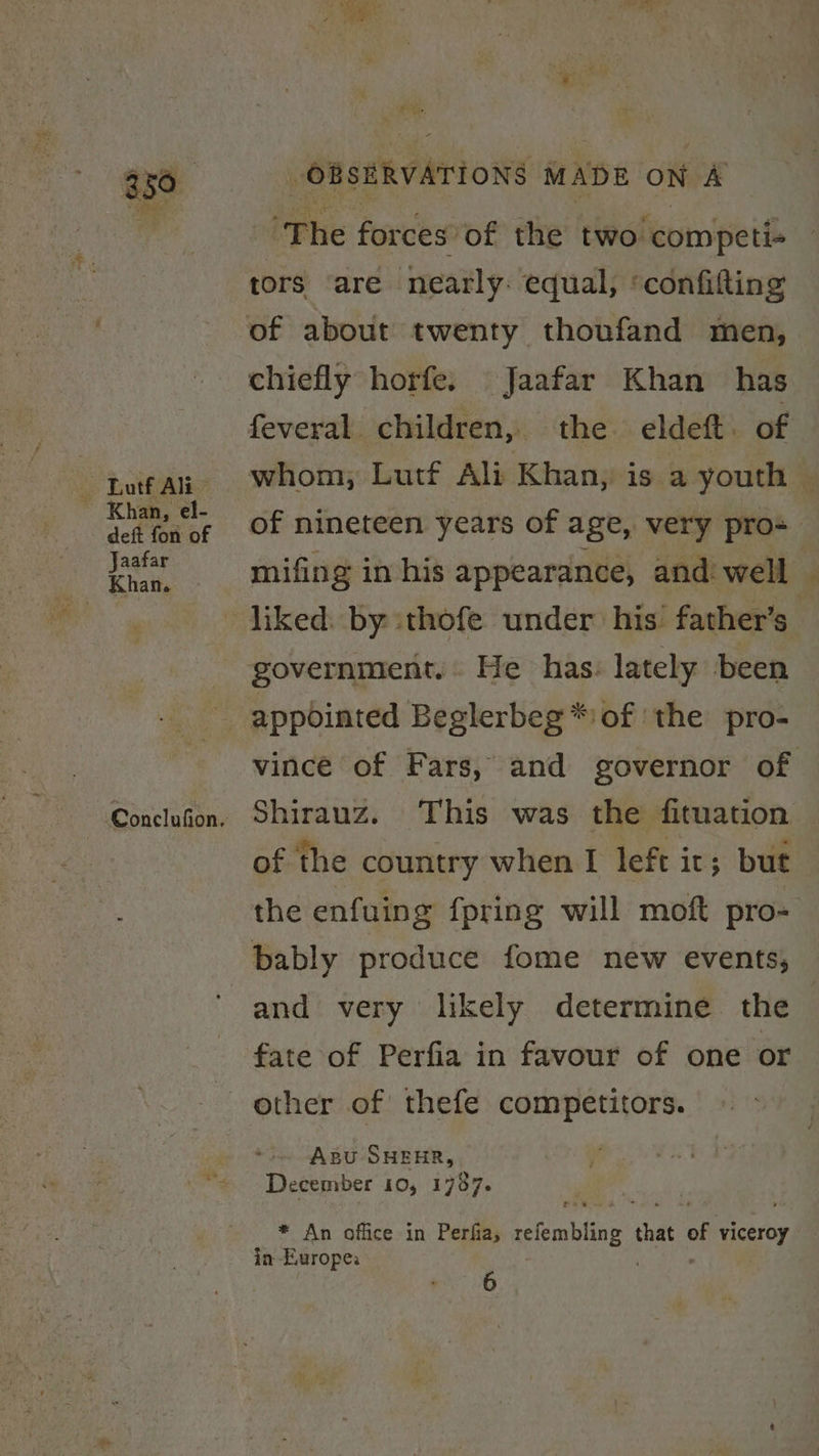 ts Lutf Ali ~ Khan, el- deft fon of Jaafar Khan. OBSERVATIONS MADE ON A ‘The forces’ of the two competi- tors are nearly: equal, ‘confilting of about twenty thoufand men, chiefly horfe. Jaafar Khan has feveral children, the eldeft. of whom, Lutf Ali Khan, is a youth — of nineteen years of age, very pro- mifing in his appearance, and: well government. He has: lately been appointed Beglerbeg*:of ‘the pro- vince of Fars, and governor of Shirauz. This was the fituation of the country when [ left it; but the enfuing fpring will moft pro- bably produce fome new events, and very likely determine. the fate of Perfia in favour of one or Apu SHEHR, December 10, 1787. * An office in Perfia, refembling that of yceroy in Europe: é