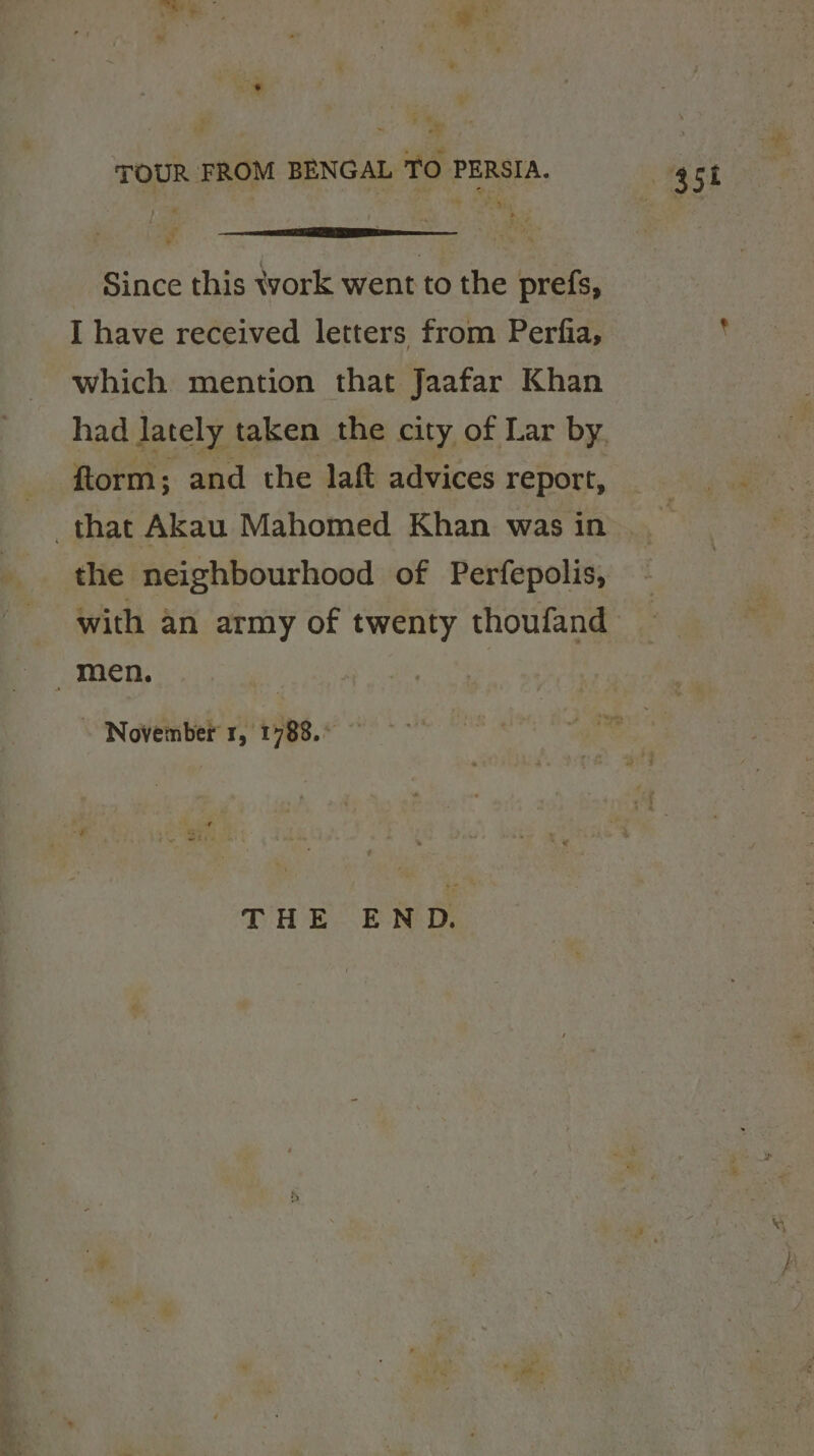 oe ae TOUR FROM BENGAL TO PERSIA. Since this work went to the prefs, I have received letters from Perfia, which mention that Jaafar Khan ftorm; and the laft advices report, the neighbourhood of Perfepolis, with an army of twenty thoufand men. \ November 1, 1788.° THE END.