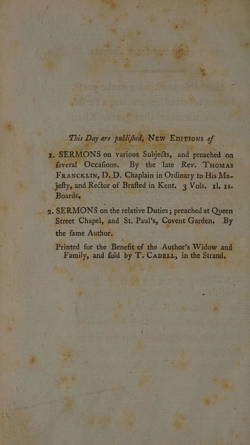 we Enrsiows of ‘* SER! MONS. on various 1s. Subjeas, and re, on | “feveral Occafions. By the late Rev. Tuomas Franck.in, D, D. Chaplain in Ordinary to His Ma- jefty, and Reétor of Brafted i in Kent. 3 Vols. il. IS Boards. : De ,, SERMONS on the relative Dune: Rio at Queen Street Chapel, and St. sen Covent Garden. si the fame Author, Printed for the Peeks of the Author’s Widow it F mh and fold by T. at in the Strand, | v - ; M4,