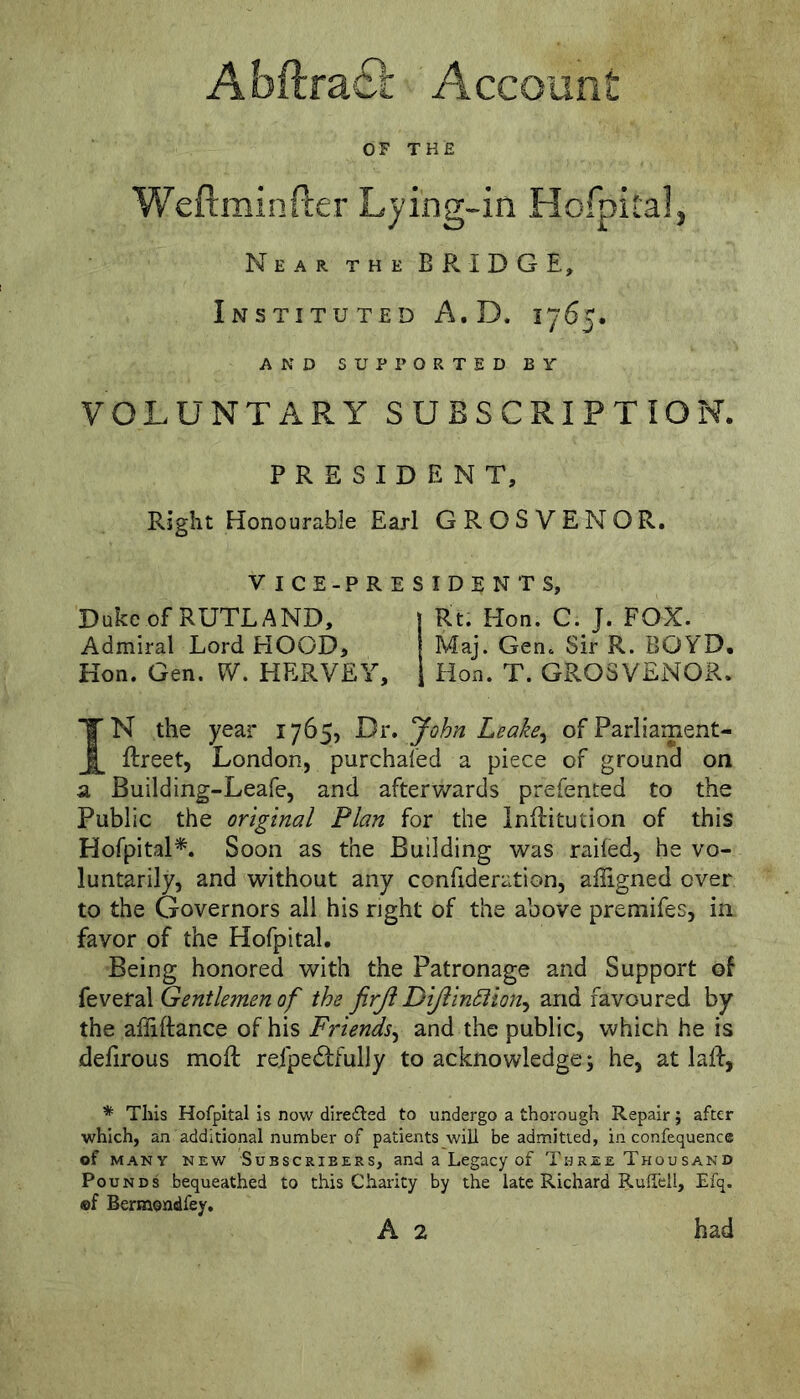 Abftra£l: Account OF THE Weftminfter Lying-in Hofpital, Near the BRIDGE, Instituted A.D. 1765. AND SUPPORTED BY VOLUNTARY SUBSCRIPTION. PRESIDENT, Right Honourable Earl GROSVENOR. VICE-PRESIDENTS, Duke of RUTLAND, j Rt. Hon. C. J. FOX. Admiral Lord HOOD, | Maj. Gen. Sir R. BOYD, Hon. Gen. W. HERVEY, 1 Hon. T. GROSVENOR. IN the year 1765, Di:, John Leake^ of Parliament- ftreet, London, purchafed a piece of ground on a Building-Leafe, and afterwards prefented to the Public the original Plan for the inllitution of this Hofpital*^. Soon as the Building was railed, he vo- luntarily, and without any confideration, aliigned over to the Governors all his right of the above premifes, in favor of the Hofpital, Being honored with the Patronage and Support of {tv^t2X Gentlemen of the firji DiJlin5iion^ and favoured by the affiftance of his Friends^ and the public, which he is dehrous moft refpe6tfully to acknowledge; he, at laid, This Hofpital Is now direfled to undergo a thorough Repair; after which, an additional number of patients will be admitted, in confequence of MANY NEW SUBSCRIBERS, and a Legacy of Three Thousand Pounds bequeathed to this Charity by the late Richard RulTcll, Efq. ®f Bermondfey, A 2 had