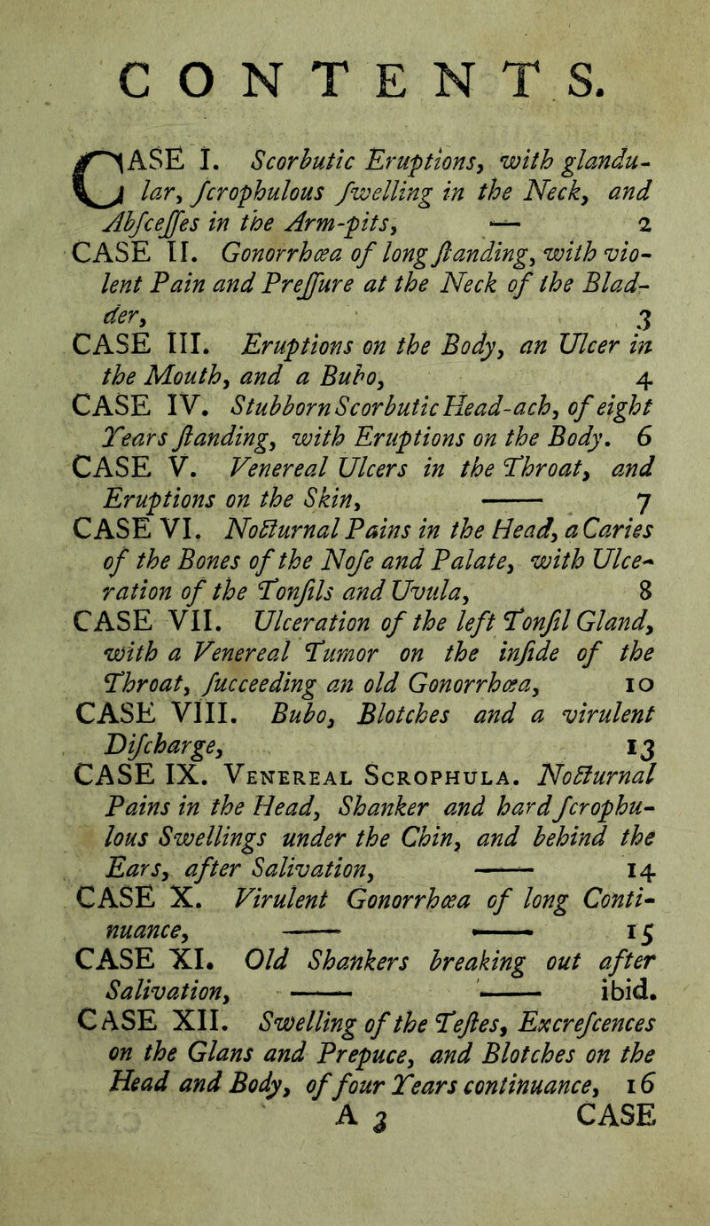 CASE 1. Scorbutic Eruptions^ with glandu^ lavy jcrophulous /welling in the Necky and AhJceJ/es in the Arm-pitSy “ 2 CASE II. Gonorrhoea of long ft andingy with vio- lent Fain and Prejfture at the Neck of the Blad- dery 3 CASE III. Eruptions on the Bodyy an Ulcer in the Mouthy and a Buhoy 4 CASE IV, Stubborn Scorbutic Head-achy of eight Tears ftandingy with Eruptions on the Body, 6 CASE V. Venereal Ulcers in the Throaty and Eruptions on the Skin^ 7 CASE VI. Nocturnal Pains in the Heady a Caries of the Bones of the No/e and Palatey with Ulce- ration of the Tonfils and Uvtilay 8 CASE VII. Ulceration of the left Tonfil Glandy with a Venereal Tumor on the in/ide of the Throaty fucceeding an old Gonorrhceay lo CASE VIII. Buboy Blotches and a virulent Di/char gey 13 CASE IX. Venereal Scrophula. NoBurnal Pains in the Heady Shanker and hardfcrophu- lous Swellings under the Chiny and behind the EarSy after Salivationy 14 CASE X. Virulent Gonorrhcea of long Conti- nuance y _ I ^ CASE XL Old Shankers breaking out after Salivationy ' — ibid. Case XII. SwelUngof theTefteSy Excre/cemes on the Gians and Prepuce, and Blotches on the Head and Body, of four Tears continuance, 16 A 3 CASE