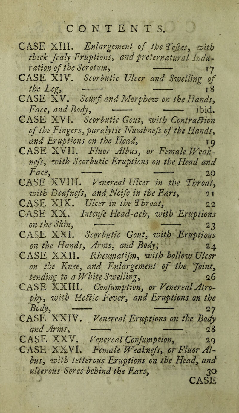 CASE xni. Enlargement of the Eefes, ‘with thick Jcaly Eruptions, and preternatural Indu- ration of the Scrotum^ ly CASE XIV. Scorbutic Ulcer and Swelling of the Leg, 18 CASE XV. Scu7f and Morphew on the Hands, Face, and Body, ibid. CASE XVI. Scorbutic Gout, with Contralfion of the Fingers, paralytic Nmnbnefs of the Hands, and Eruptions on the Head, 19 CASE XVII. Fluor Albus, or Female Weak- nefs, with Scorbutic Eruptions on the Head a7td Face, ~— 20 CASE XVni. Venereal Ulcer in the Throat, with Deafnefs, and Noife in the Ears, 21 CASE XIX. Ulcer in the Throat, 22 CASE XX. Intejife Head-ach, with Eruptions on the Skin, 23 CASE XXL Scorbutic Gout, with Eruptions on the Hands, Anns, and Body, 24 CASE XXII. Rheimatifm, with hollow Ulcer on the Knee, and Enlargement of the Joint, tending to a White Swelling, 26 CASE XXIII. Confumption, or Venereal Atro- phy, with HeSlic Fever, and Eruptions on the Body, 27 CASE XXIV. Venereal Eruptions on the Body and Arms, — 28 CASE XXV. Venereal Confumption, 2q CASE XXVI, Female Weaknefs, or Fluor Al- bus, with tetterous Eruptions on the Head, and ulcerous Sores behind the Ears, 30 CASE