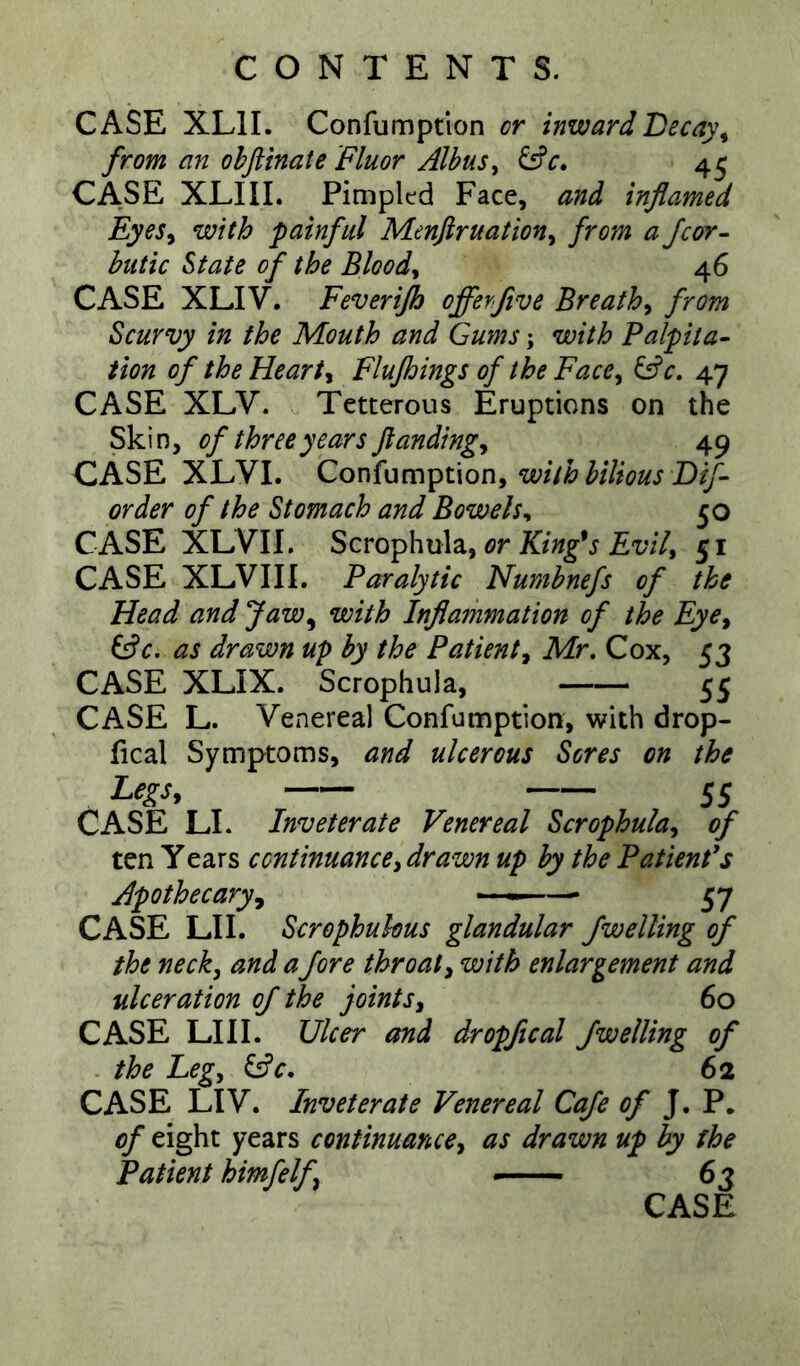 CASE XLII. Confumptlon or inwardLecay\ from an ohftinate 'Fluor Albus^ 45 CASE XLIIL Pimpltd Face, and inflamed Eyes^ with painful Menjiruation^ from a fcor- hutic State of the Bloody 46 CASE XLIV. Feverijh offerfive Breathy from Scurvy in the Mouth and Gums; with Palpita- tion of the Hearty Flujhings of the Face^ Gfc, 47 CASE XLV. Tetterous Eruptions on the Skin, of three years flandingy 49 CASE XLVI. Confunription, order of the Stomach and Bowels^ 50 CASE XLVII. Scm^hu\zyOr King^s Evily 51 CASE XLVII I. Paralytic Numhnefs of the Head and Jaw^ with Inflammation of the Eye^ ^c. as drawn up by the Patient^ Mr, Cox, 53 CASE XLIX. Scrophula, 55 CASE L. Venereal Confumptlon, with drop- fical Symptoms, and ulcerous Seres on the Legs, 55 CASE LI. Inveterate Venereal Scrophuky of ten Years continuancey drawn up by the Patient's Apothecary, — 57 CASE LI I. Scrophukus glandular fwelling of the neck, and afore throat, with enlargement and ulceration of the joints, 60 CASE LIII. Ulcer and dropfical /welling of the Leg, G^c. 62 CASE LIV. Inveterate Venereal Cafe of J. P. of eight years continuance, as drawn up by the Patient himfelf — 63