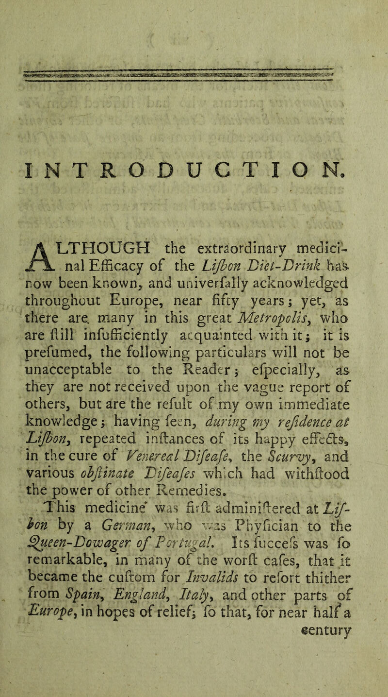 INTRODUCTION. LTHOUGH the extraordinary medici- nal Efficacy of the Lijhon Biet-Brink ha& now been known, and univerfaiiy acknowledged throughout Europe, near fifty years; yet, as there are. many in this great Metropolis^ who are fiill infuffilCiently acquainted with it; it is prefumed, the following particulars will not be unacceptable to the Reader; efpecially, as they are not received upon the vague report of others, but are the refult of my own immediate knowledge; having feen, during my refidence at LiJhoHy repeated inilances of its happy effedls-, in the cure of Venereal Bifeafe^ the Scurvy^ and various ohjiinate Bifeafes which had withftood the power of other Remedies. This medicine was firfb adminiHiered at LiJ~ hon by a German^ who was Pbyfician to the ^ueen-Bowager of PortugaL Its fuccefs was fo remarkable, in many of the word cafes, that it became the cuftom for Invalids to refort thither from Spain^ England^ Italy^ and other parts of Europe^ in hopes of relief; fo that, for hear half a eentury
