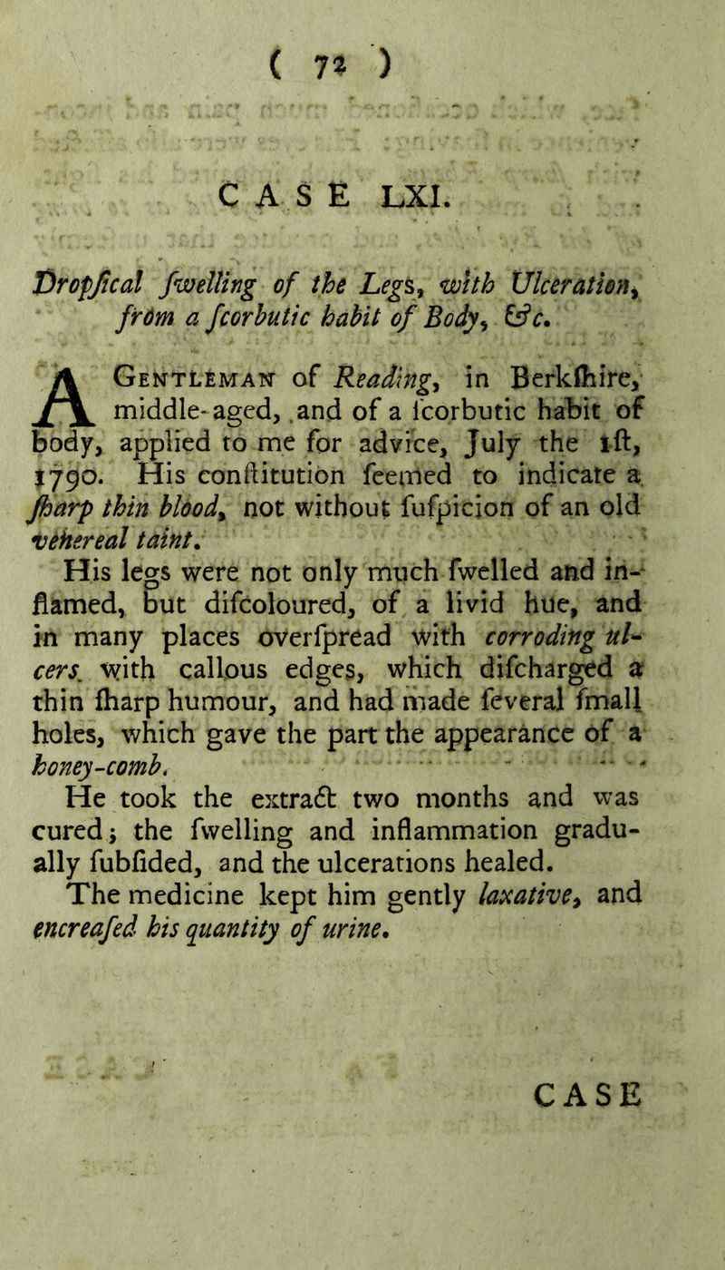 ( 7« ) C A S E LXI. Droffical fweiling of the Legs, with Ulceration^ from a fcorbutic habit of Body, ^c. AGentl£man- of Reading, in Berklhire> middle-aged, .and of a fcorbutic habit of body, applied to me for advice, July the ift, 1790. His conftitutibn fcenried to indicate a jharp thin blood, not without fufpicjon of an old vehereal taint. His legs were not only much fwelled and in- flamed, But difcoloured, of a livid hue, and in many places overfpread with corroding uL cers^ with callous edges, which difcharged a? thin (harp humour, and had made feveral fmall holes, which gave the part the appearance of a honey-comb, ' ■ ' He took the extract two months and was cured; the fvvelling and inflammation gradu- ally fubflded, and the ulcerations healed. The medicine kept him gently laseative, and encreafed his quantity of urine.