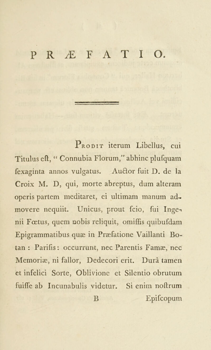 Pro DIT iterum Libellus, cui Titulus efl, ‘‘ Connubia Florum/' abhinc plufquam fexaginta annos vulgatus. AuBor fuit D. de la Croix Μ. D, qui, morte abreptus, dum alteram operis partem meditaret, ei ultimam manum ad-, movere nequiit. Unicus, prout fcio, fui Inge-> nii Fœtus, quem nobis reliquit, omiffis quibufdam Epigrammatibus quæ in Præfatione Vaillanti Bo- tan : Parifis: occurrunt, nec Parentis Famæ, nec Memorise, ni fallor, Dedecori erit. Durâ tamen et infelici Sorte, Oblivione et Silentio obrutum fuifTe ab Incunabulis videtur. Si enim noftrum B Epifcopum