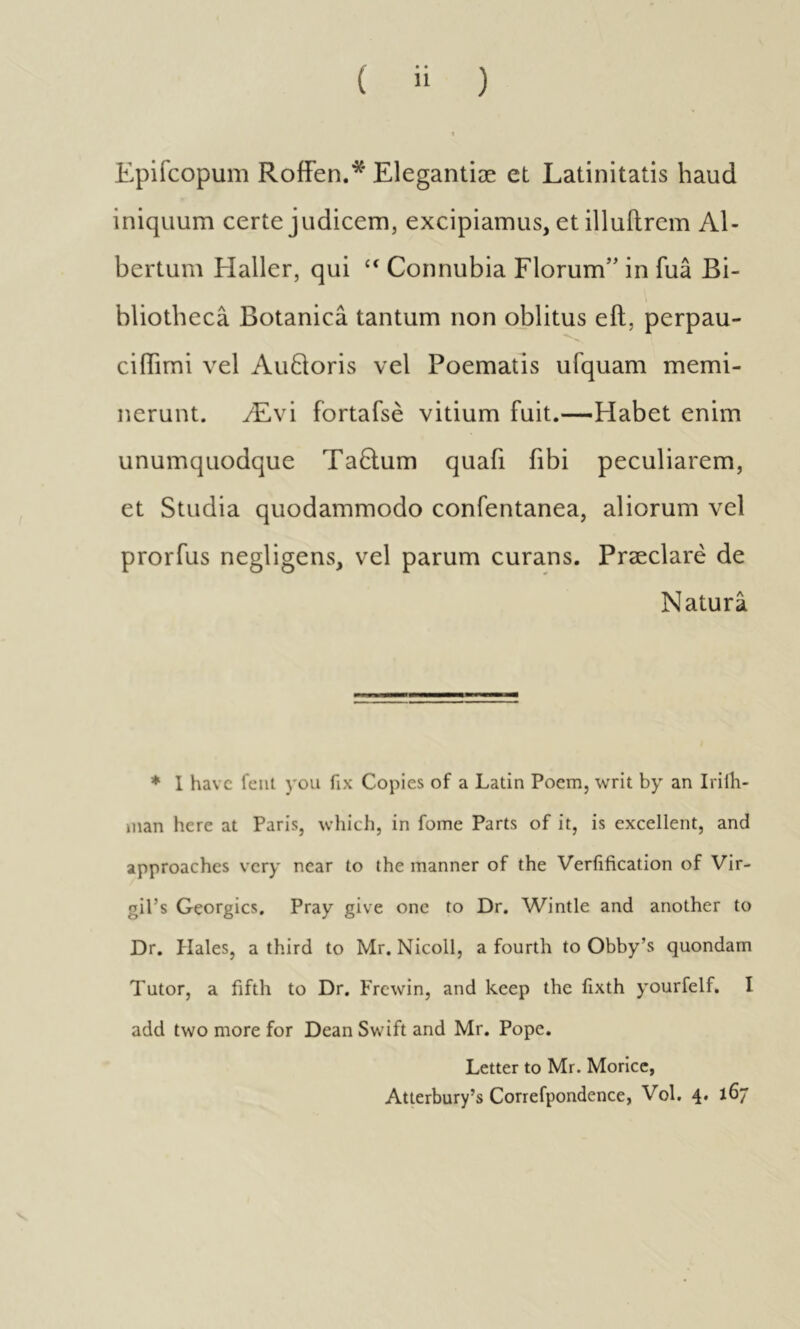 Epifcopum RoiFen.* Elegantiæ et Latinitatis haud iniquum certe judicem, excipiamus, et illuftrem Al- bertum Haller, qui “ Connubia Florum’’ in fua Bi- bliotheca Botanicâ tantum non oblitus eil, perpau- ci (Timi vel Au61oris vel Poematis ufquam memi- nerunt. Ævi fortafsè vitium fuit.—Habet enim unumquodque TaHum quafi fibi peculiarem, et Studia quodammodo confentanea, aliorum vel prorfus negligens, vel parum curans. Præclarè de Natura * 1 have feni you fix Copies of a Latin Poem, writ by an Iriih- man here at Paris, which, in fome Parts of it, is excellent, and approaches very near to the manner of the Verfification of Vir- gil’s Georgies, Pray give one to Dr. Wintle and another to Dr. Hales, a third to Mr. Nicoll, a fourth to Obby’s quondam Tutor, a fifth to Dr. Frewin, and keep the lixth yourfelf. I add two more for Dean Swift and Mr. Pope. Letter to Mr. Morice, Atterbury’s Correfpondence, Vol. 4. 167 V