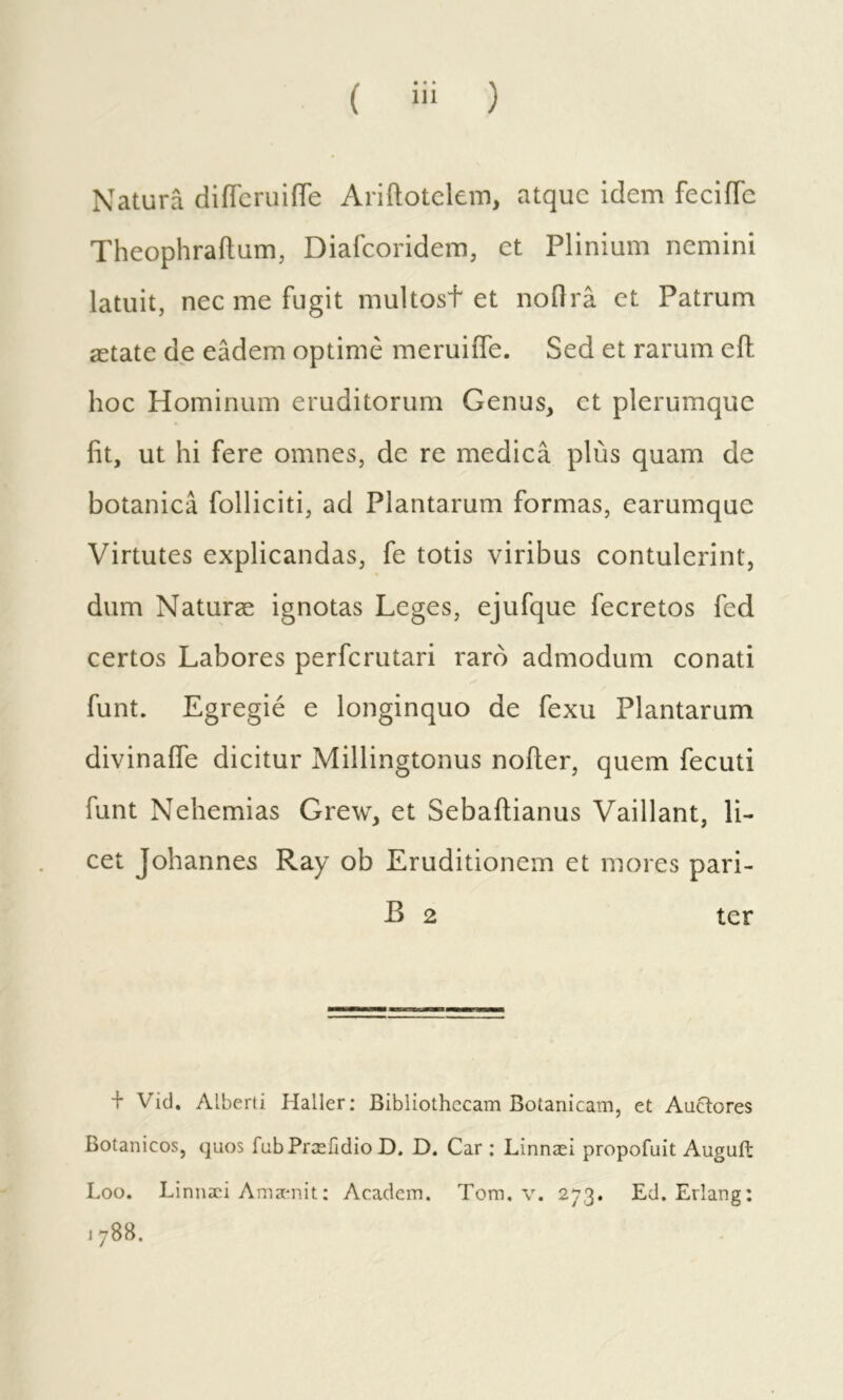 Natura diffcruiiTe Ariftotelem, atque idem feciffe Theophraitum, Diafeoridem, et Plinium nemini latuit, nec me fugit multost et nodrâ et Patrum ætate de eâdem optimè meruiife. Sed et rarum eil hoc Hominum eruditorum Genus, et plerumque fit, ut hi fere omnes, de re medica plus quam de botanica folliciti, ad Plantarum formas, earumque Virtutes explicandas, fe totis viribus contulerint, dum Naturæ ignotas Leges, ejufque fecretos fed certos Labores perferutari raro admodum conati funt. Egregié e longinquo de fexu Plantarum divinaife dicitur Millingtonus nofler, quem fecuti funt Nehemias Grew, et Sebailianus Vaillant, li- cet Johannes Ray ob Eruditionem et mores pari- B 2 ter + Vid. Alberti Haller: Bibliothecam Botanicam, et Auctores Botanicos, quos fubPræfidioD. D. Car : Linnæi propofuit Auguft Loo. Linnæi Amænit: Academ. Tora, v. 273. Ed. Erlang: 1788.