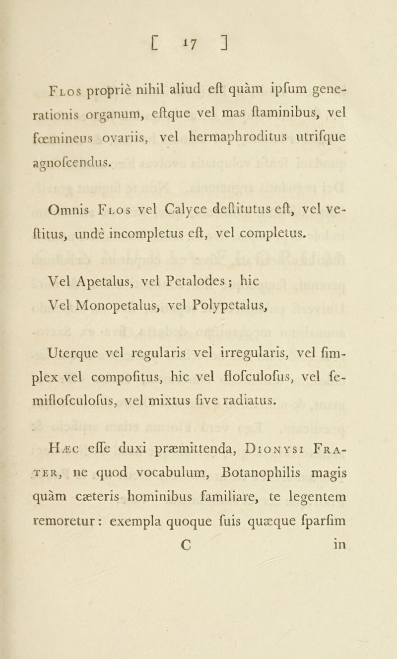 [ ^7 ] Flos propriè nihil aliud eft quam ipfum gene- rationis organum, eftque vel mas ftaminibus, vel femineus ovariis, vel hermaphroditus utrifque açrnofcendus. o Omnis Flos vel Calyce deftitutus eft, vel ve- ftitus, unde incompletus eft, vel completus. Vel Apetalus, vel Petalodes ; hic Vel Monopetalus, vel Polypetalus, Uterque vel regularis vel irregularis, vel fim- plex vel compofitus, hic vel flofculofus, vel fe- miflofculofus, vel mixtus five radiatus. H ÆC ciTe duxi præmittenda, Dionysi Fra- ter, ne quod vocabulum, Botanophilis magis quam cæteris hominibus familiare, te legentem remoretur : exempla quoque fuis quæque fparfim C in