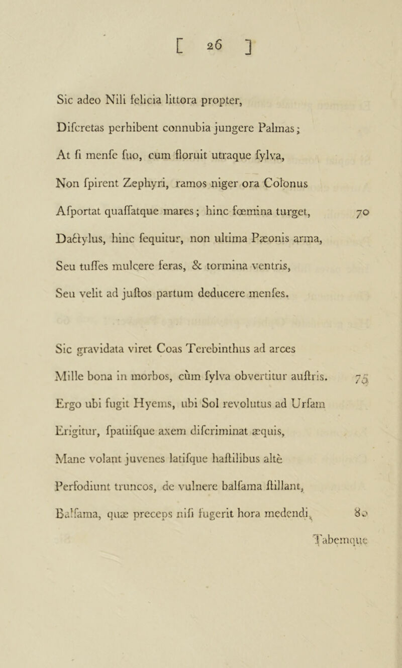 Sic adeo Nili felicia littora propter, Difcretas perhibent connubia jungere Palmas ; At ii menfe fuo, cum floruit utraque fylya, Non fpirent Zephyri, ramos niger ora Colonus Afportat quaflatque mares ; hinc fcemina turget, 70 Da6fylus, hinc fequitur, non ultima Pæonis arma, Seu tufles mulcere feras, & tormina ventris. Seu velit ad juftos partum deducere menfes. Sic «rravidata viret Coas Terebinthus ad arces » Adille bona in morbos, cum fylva obvertitur auftris. Ergo ubi fugit Hyems, ubi Sol revolutus ad Urfam Erigitur, fpatiifque axem difcriminat æquis, Mane volant juvenes latifque baftilibus alte Perfodiunt truncos, de vulnere balfama flillant, Balfama, quæ preceps nili iugerit hora medendi^ 80 Tabemque