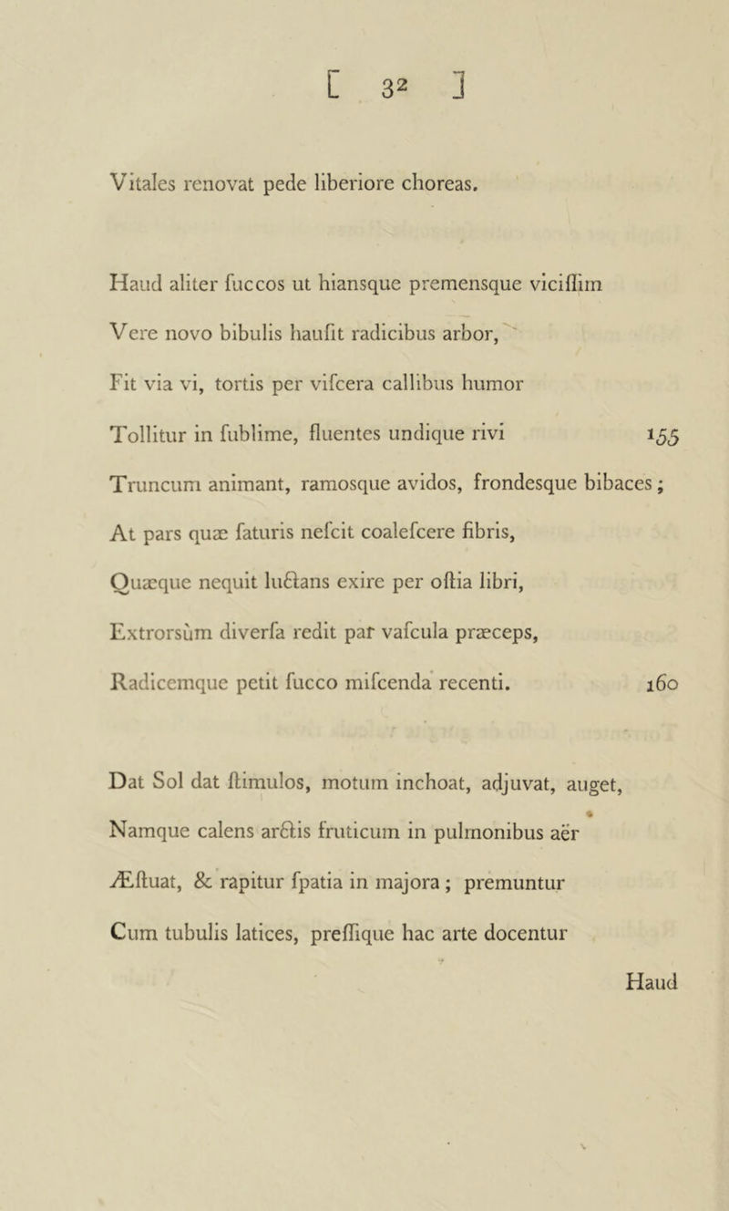 Vitales renovat pede liberiore choreas. Haud aliter fuccos ut hiansquc premensque viciflirn Vere novo bibulis haufit radicibus arbor, Fit via vi, tortis per vifcera callibus humor Tollitur in fublime, fluentes undique rivi 155 Truncum animant, ramosque avidos, frondesque bibaces ; At pars quæ faturis nefcit coalefcere fibris, Ouæque nequit luftans exire per oftia libri, Extrorsum diverfa redit par vafcula præceps, Radicemque petit fucco mifeenda recenti. 160 Dat Sol dat ilirnulos, motum inchoat, adjuvat, auget, * Namque calens ar£l;is iruticum in pulmonibus aer Æftuat, & rapitur fpatia in majora ; premuntur Cum tubulis latices, preflTique hac arte docentur Haud