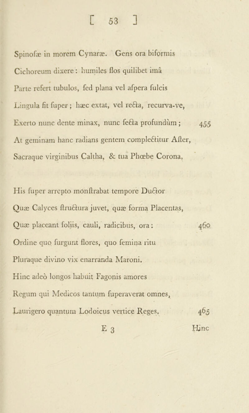 Spinofæ in morem Cynaræ. Gens ora biformis Cichoreum dixere : humiles flos quilibet imâ Parte refert tubulos, fed plana vel afpera fulcis Lingula fit fuper ; hæc extat, vel refta, recurva-ve, Exerto nunc dente minax, nunc fefta profundum ; 455 At geminam hanc radians gentem comple61;itur After, Sacraque virginibus Caltha, & tua Phœbe Corona. His fuper arrepto mOnflrabat tempore Dufitor Quæ Calyces flruèlura juvet, quæ forma Placentas, Quæ placeant foliis, cauli, radicibus, ora : Ordine quo furgunt flores, quo femina ritu Pluraque divino vix enarranda Maroni. Hinc adeo longos habuit Fagonis amores Regum qui Medicos tantum fuperaverat omnes, Laurigero quantum Lodoicus vertice Reges. E 3 465 Hinc