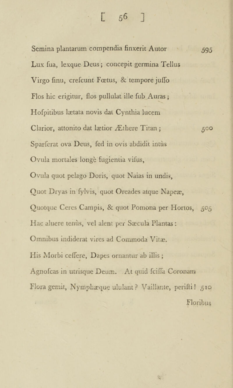 Semina plantarum compendia finxerit Autor ' 595 Lux fua, lexque Deus ; concepit germina Tellus Virgo finu, crefcunt Fœtus, &’tempore juiTo t Flos hie erigitur, flos pullulat ille fub^Auras ; Hofpitibus lætata novis dal Cynthia lucem Clarior, attonito dat laetior Æthere Titan ; ^00 Sparferat ova Deus, fed in ovis abdidit intus Ovula mortales longé fugientia vifus, Ovula quot pelago Doris, quot Naias in undis. Quot Dryas in fylvis, quot Oreades atque Napeæ, Quotqiie Ceres Campis, & quot Pomona per Hortos, 505 Hac aluere tenus, vcl alent per Saecula Plantas : Omnibus indiderat vires ad Commoda Vitae. His Morbi ceffere. Dapes ornantur ab illis ; « Agnofeas in utrisque Deum. At quid feifla Coronam Flora gemit, Nymphæque ululant ? Vaillante, perifti! ,510 Floribus