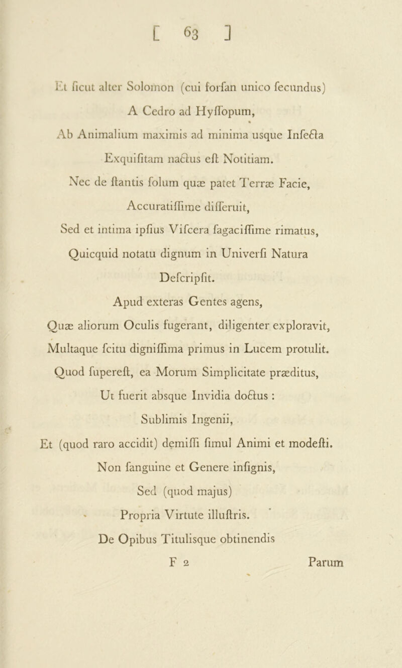 Kt fient alter Solomon (cui forfan unico fecundus) A Cedro ad Hyilbpum, % Ab Animalium maximis ad minima usque Infe6la Exquifitam natius eil Notitiam. Nec de flantis folum quæ patet T’erræ Facie, Accuratiffirae differuit, Sed et intima ipfius Vifeera fagaciiTime rimatus, Quicquid notatu dignum in Univerfi Natura Deferipfit. Apud exteras Gentes agens, Quæ aliorum Oculis fugerant, diligenter exploravit, Multaque fcitu digniifima primus in Lucem protulit. Quod fupereil, ea Morum Simplicitate præditus. Ut fuerit absque Invidia doflus : Sublimis Ingenii, Et (quod raro accidit) demiffi fimul Animi et modeili. Non fanguine et Genere infignis. Sed (quod majus) ' Propria Virtute illuilris. De Opibus Titulisque obtinendis F 2 Parum