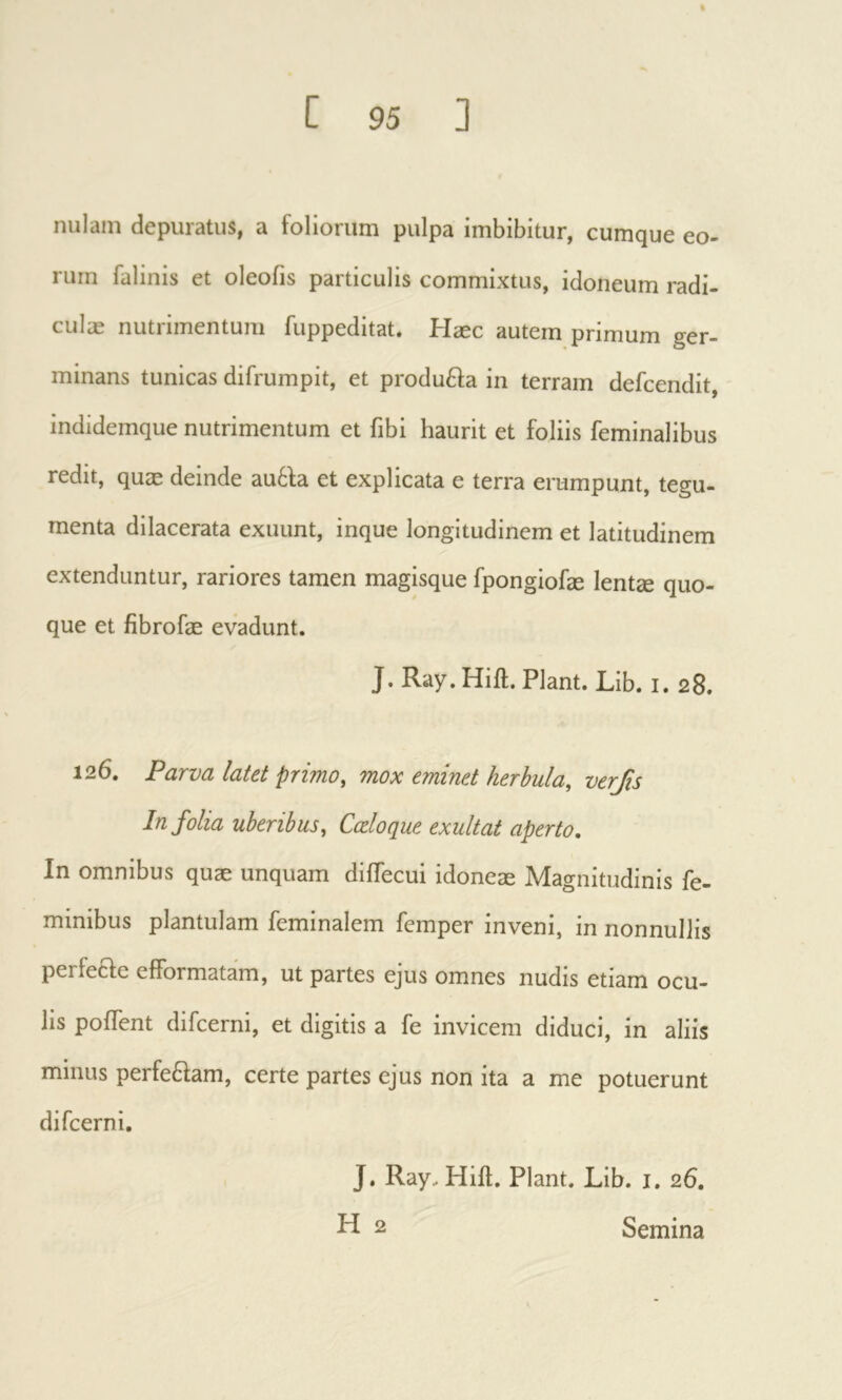 % ί 95 1 nulam depuratus, a foliorum pulpa imbibitur, cumque eo- rum falinis et oleofis particulis commixtus, idoneum radi- culæ nutrimentum fiippeditat. Hæc autem primum ger- minans tunicas difrumpit, et produfta in terram defcendit, indidemque nutrimentum et fibi haurit et foliis feminalibus redit, quæ deinde au6la et explicata e terra erumpunt, tegu- menta dilacerata exuunt, inque longitudinem et latitudinem extenduntur, rariores tamen magisque fpongiofæ lentæ quo- que et fibrofæ evadunt. J. Ray. Hift. Piant. Lib. i. 28. 126. Parva latet primo, mox eminet herbula, verfis In folia uberibus. Coeloque exultât aperto. In omnibus quæ unquam diifecui idoneæ Magnitudinis fe- minibus plantulam feminalem femper inveni, in nonnullis perfecle efformatam, ut partes ejus omnes nudis etiam ocu- lis poffent difcerni, et digitis a fe invicem diduci, in aliis minus perfe6fam, certe partes ejus non ita a me potuerunt difcerni. J. Ray. Hift. Piant. Lib. i. 26,