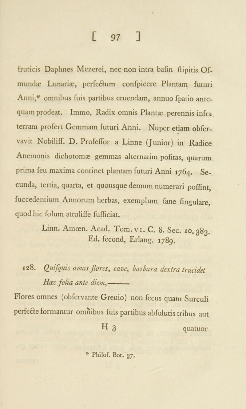 fruticis Daphnes Mezerei, nec non intra bafin ilipitis Of- mundæ Lunariæ, perfeftum confpicere Plantam futuri Anni,* omnibus fuis partibus eruendam, annuo fpatio ante- quam prodeat. Immo, Radix omnis Plantae perennis infra terram profert Gemmam futuri Anni. Nuper etiam obfer- vavit Nobiliif. D. ProfeiTor a Linne (Junior) in Radice Anemonis dicliotomae gemmas alternatim pofitas, quarum prima feu maxima continet plantam futuri Anni 1764. Se- cunda, tertia, quarta, et quousque demum numerari poiTint, fuccedentium Annorum herbas, exemplum fane fingulare, quod hic folum attuliife fufficiat. Linn. Amœn. Acad. Tom.vi. C. 8. See. 10.383. Ed. fécond. Erlang. 1789. 128. Quifquis amasβονβ5, cave, barbara dextra trucidet Hœc folia ante diem, Flores omnes (obfervante Greuio) non fecus quam Surculi perfefle formantur omnibus fuis partibus ab fol uti s tribus aut K 3 quatuor * Philof. Bot. 37.