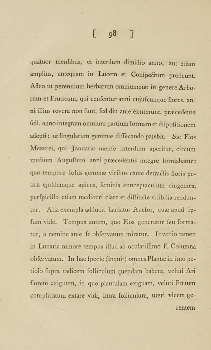 ijuatLior menfibus, et interdum dimidio anno, aut etiam amplius, antequam in Lucem et Confpeftum prodeunt. Adeo ut perennium herbarum omniumque in genere Arbo- rum et Fruticum, qui cenfentur anni cujufcunque flores, an- ni illius revera non funt, fed diu ante extiterunt, præcedente fcil . anno integram omnium partium formam et difpofitionem adepti: utfingularum gemmas diflecando patebit. Sic Flos Mezerei, qui Januario menfe interdum aperitur, circum medium Auguflum anni præcedentis integre formabatur : quo tempore foliis gemmæ viribus caute detraftis floris pe- tala ejufdemque apices, feminis conceptaculum cingentes, perfpicillo etiam mediocri clare et diftinfte vifibilia reddun- tur. Alia exempla adducit laudatus Auàdor, quæ apud ip- fum vide. Tempus autem, quo Flos generatur ieu forma- tur, a nemine ante fe obfervatum miratur. Invenio tamen in Lunaria minore tempus illud ab oculatiflimo F. Columna obfervatum. In hac fpecie (inquit) omnes Plantæ in imo pe- S' tiolo fupra radicem folliculurri quendam habent, veluti Ari florem exiguum, in quo plantulam exiguam, veluti Foetum complicatum extare vidi, intra folliculum, uteri vicem ge- rentem