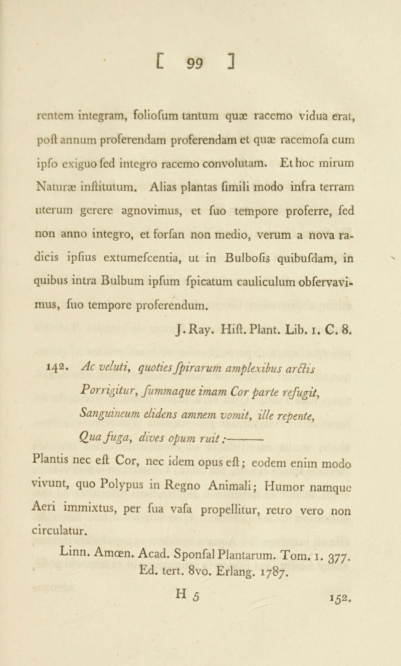 rentem integram, foliofum tantum quæ racemo vidua erat, poft annum proferendam proferendam et quae racemofa cum ipfo exiguo fed integro racemo convolutam. Et hoc mirum Naturae inftitutum. Alias plantas fimili modo infra terram uterum gerere agnovimus, et fuo tempore proferre, fed non anno integro, et forfan non medio, verum a nova ra- dicis ipfius extumefcentia, ut in Bulbofis quibufdam, in quibus intra Bulbum ipfum fpicatum cauliculum obfervavi- mus, fuo tempore proferendum. J. Ray. Hift. Piant. Lib. i. C. 8. 142. Ac veluti^ quotiesfpirarum amplexibus arBis Porrigitur, fummaque imam Cor parte refugit. Sanguineum elidens amnem vomit, ille repente. Qua fuga, dives opum ruit :— Plantis nec eil Cor, nec idem opuseil;; eodem enim modo vivunt, quo Polypus in Regno Animali; Humor namque Aeri immixtus, per fua vafa propellitur, retro vero non circulatur. Linn. Amoen. Acad. Sponfal Plantarum. Torn, i. 377. Ed. tert. 8vo. Erlang. 1787. ^ 5 152.