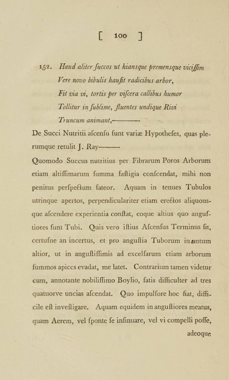 152. Haud aliter fuccos ut hians que premens que vicijfim Vere novo bibulis haujit radicibus arbor. Fit via vi, tortis per vifcera callibus humor Tollitur in fublime, βuentes undique Rivi Ti uncum animant, ~ De Succi Nutritii afcenfu funt variae Hypothefes, quas ple- rumque retulit J. Ray Quomodo Succus nutritius per Fibrarum Poros Arborum etiam altiffimarum fumma failigia confcendat, mihi non penitus perfpeftum fateor. Aquam in tenues Tubulos utrinque apertos, perpendiculariter etiam ere6èos aliquous- que afcendere experientia confiât, eoque altius quo anguf- tiores funt Tubi. Quis vero iftius Afcenfus Terminus fit, certufne an incertus, et pro anguilia Tuborum insntum altior, ut in anguiliffimis ad excelfarum etiam arborum fummos apices evadat, me latet. Contrarium tamen videtur cum, annotante nobilifiimo Boylio, fatis difficulter ad tres i quatuorve uncias afeendat. Quo impulfore hoc fiat, diffi- cile eft inveftigare. Aquam equidem in anguftiores meatus, quam Aerem, vel fponte fe infmuare, vel vi compelli poffe, adeoque
