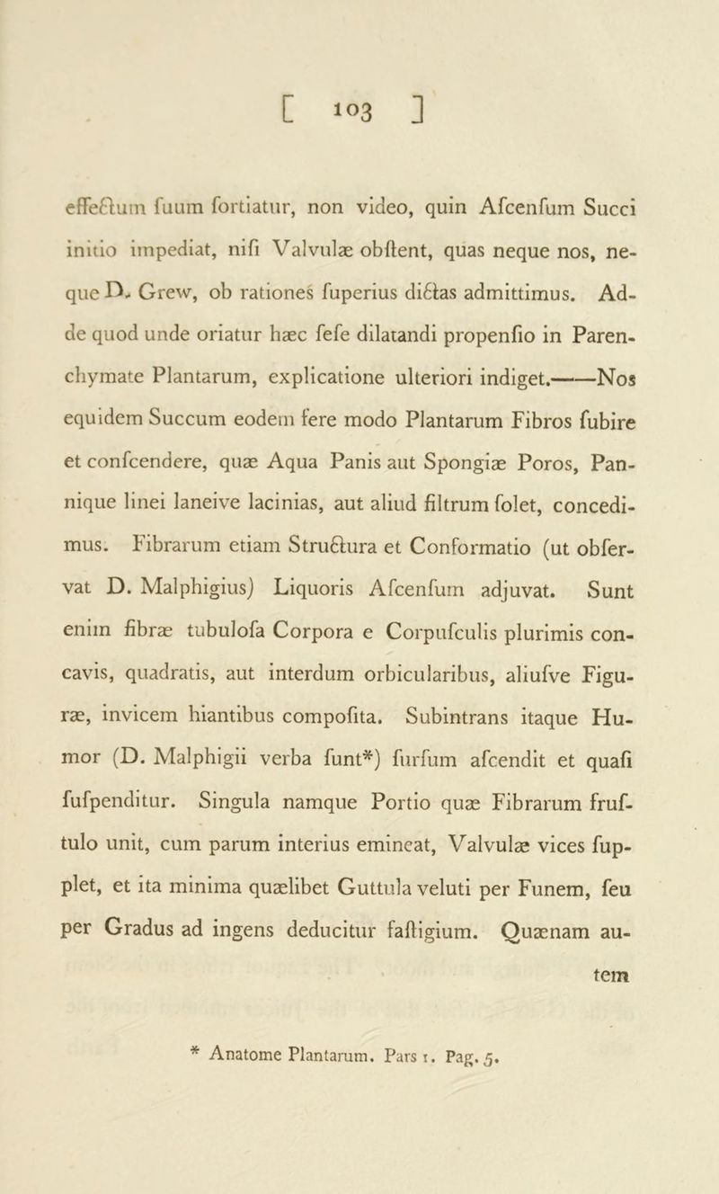 effeQum fuura fortiatur, non video, quin Afcenfum Succi initio impediat, nifi Valvulæ obftent, quas neque nos, ne- que Grew, ob rationes fuperius di61;as admittimus. Ad- de quod unde oriatur hæc fefe dilatandi propeniio in Paren- chymate Plantarum, explicatione ulteriori indiget. Nos equidem Succum eodem fere modo Plantarum Fibros fubire et confcendere, quas Aqua Panis aut Spongias Poros, Pan- nique linei laneive lacinias, aut aliud filtrum folet, concedi- mus. Fibrarum etiam Struftura et Conformatio (ut obfer- vat D. Malphigius) Liquoris Afcenfum adjuvat. Sunt enim fibrae tubulofa Corpora e Corpufculis plurimis con- cavis, quadratis, aut interdum orbicularibus, aliufve Figu- rae, invicem hiantibus compofita. Subintrans itaque Hu- mor (D. Malphigii verba funt*) furfum afcendit et quafi fufpenditur. Singula namque Portio quae Fibrarum fruf- tulo unit, cum parum interius emineat. Valvulae vices fup- plet, et ita minima quaelibet Guttula veluti per Funem, feu per Gradus ad ingens deducitur faftigium. Quaenam au- tem * Anatome Plantarum. Parsi. Pag. 5.