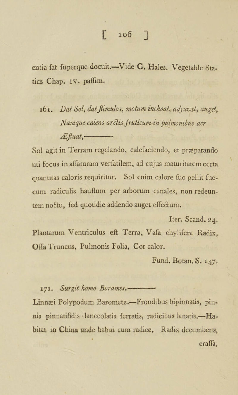 C ] entia fat fuperque docuit,—Vide G. Hales. Vegetable Sta- tics Chap. IV. paflim. \ 161, Dat Soly dat^imuloSy motum inchoat y adjuvat, auget. Namque calens ardis fruticum in pulmonibus aer 0 Æjiuaty' Sol agit in Terram regelando, calefaciendo, et præparando uti locus in affaturam verfatilem, ad cujus maturitatem certa quantitas caloris requiritur. Sol enim calore fuo pellit fuc- cum radiculis hauilum per arborum canales, non redeun- tem no6lu, fed quotidie addendo auget eifeftum. Iter. Scand. 24, Plantarum Ventriculus eft Terra, Vafa chylifera Radix, Oifa Truncus, Pulmonis Folia, Cor calor. Fund, Botan. S. 147. 171. Surgit homo Borames, Linnæi Polypodum Barometz.—Frondibus bipinnatis, pin- nis pinnatifidis'lanceolatis ferratis, radicibus lanatis.—Ha- bitat in China unde habui cum radice. Radix decumbens, crafTa,