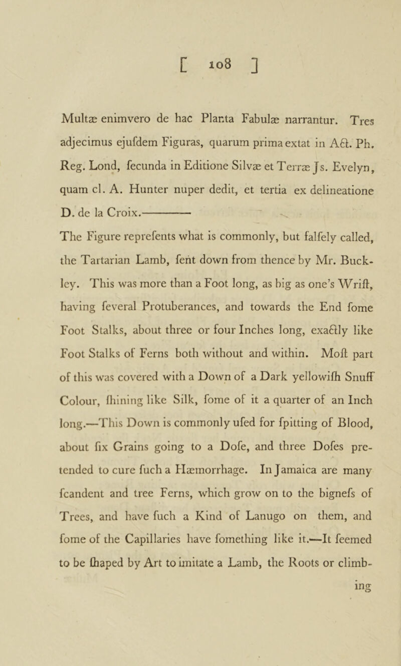 [ io8 ] Multæ enîmvero de hac Planta Fabulæ narrantur. Tres adjecimus ejufdem Figuras, quarum prima extat in A6t. Ph. Reg. Lond, fecunda in Editione Silvæ et Terræ Js. Evelyn, quam cl. A. Hunter nuper dedit, et tertia ex delineatione D. de la Croix. The Figure reprefents what is commonly, but falfely called, the Tartarian Lamb, fent down from thence by Mr. Buck- ley. This was more than a Foot long, as big as one’s Wrift, having feveral Protuberances, and towards the End fome Foot Stalks, about three or four Inches long, exaftly like Foot Stalks ot Ferns both without and within. Moil part of this was covered with a Down of a Dark yellowiih Snuff Colour, ihining like Silk, fome of it a quarter of an Inch long.—This Down is commonly ufed for fpitting of Blood, about fix Grains going to a Dofe, and three Dofes pre- tended to cure fucha Haemorrhage. In Jamaica are many fcandent and tree Ferns, which grow on to the bignefs of Trees, and have fuch a Kind of Lanugo on them, and fome of the Capillaries have fomething like it.<—It feemed to be fhaped by Art to imitate a Lamb, the Roots or climb- ing